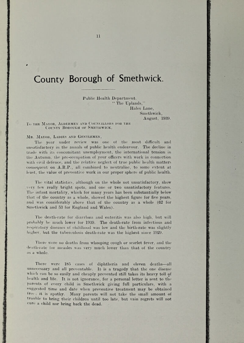 County Borough of Smethwick. Public Health DepartiiU'iit. “ The Uplands,” Hales Lane, Smethwick, August, 1939. l'(. iiiK M.vyor, Aldermen and Councillors eor the County Porouch of Smeiiiwick. .Mr. Mayor, Ladif.s and Gentlemen, The year under review Yvas one of the most difficult and unsatisfactory in the annals of public health endeavour. The decline in trade with its concomitant unemployment, the international tension in the Autumn, the pre-occupation of your officers with work in connection with civil defence, and the relative neglect of true public health matters coiiseciueiit on A.R.P., all combined to neutralise, to some extent at least, the value of preventive w'ork in our proper sphere of public health. 'I'he vital statistics, although on the whole not unsatisfactory, show \ erv few reallj bright spots, and one or two unsatisfactory features. Till' infant mortality, which for many years has been substantially below that of the country as a whole, shoeved the highest figure for five years, and was considerably above that of the country as a whole (62 for Smethwick and 53 for England and Wales). The death-rate for diarrhoea and enteritis was also high, but will probably be much lower for 1939. The death-rate from infectious and re^,piratory diseases of childhood was low and the birth-rate was slightly higher, but the tuberculosis death-rate was the highest since 1929. There were no deaths from whooping cough or scarlet fever, and the death-rate for measles was very much lower than that of the country as a whole. There were 185 cases of diphtheria and eleven deaths—all unnecessary and all preventable. It is a tragedy that the one disease which can be so easily and cheaply prevented still takes its heavy toll of health and life. It is not ignorance, for a personal letter is sent to the parents of every child in Smethwick giving full particulars, with a suggested time and date when preventive treatment may be obtained irei ; it is apathy. Many parents will not take the small amount of trouble to bring their children until too late, but vain regrets will not cure a child nor bring back the dead.