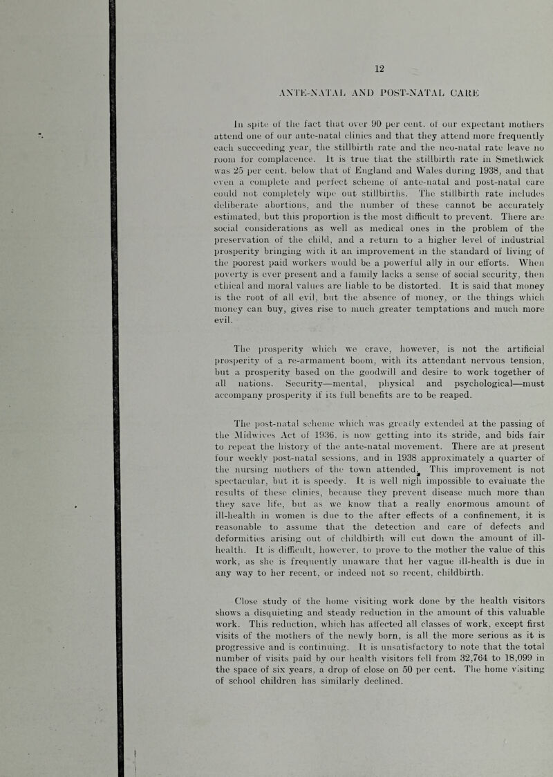 AXrivNATAI. AND rOST-NATAL CAUK 111 spiti; of tlio fact that over 90 per cent, of our expectant motliers attend one of oiir ante-natal clinics and that they attenil more frequently each .succeeding year, the stillbirtli rate and the neo-natal rate leave no room for complacence, it is true that the stillbirth rate in Smethwick was 25 per cent, below that of England and Wales during 1938, and that even a complete and perfect scheme of ante-natal and post-natal care could not completely wipe out stillbirths. The stillbirth rate includes deliberate abortions, and the niimber of these cannot be accurately estimated, but this proportion is the most difficult to prevent. There are social considerations as well as medical ones in the problem of the preservation of the child, and a return to a higher level of industrial prosperity bringing wich it an improvement in the standard of living of the poorest paid workers would be a powerful ally in our efforts. When l)overty is ever present and a family lacks a sense of social security, then ethical and moral values arc liable to be distorted. It is said that money IS the root of all evil, but the absence of money, or the things which money can buy, gives rise to much greater temptations and much more evil. The prosperity which we crave, however, is not the artificial prosperit}- of a re-armament boom, with its attendant nervous tension, but a prosperity based on the goodwill and desire to work together of all nations. Security—mental, physical and psychological—must accompany prosperity if its full benefits arc to be reaped. The post-natal scheme which was greatly extended at the passing of the .Midwivt's Act of 1936, is now getting into its stride, and bids fair to repeat the history of the ante-natal movement. There are at present four weekly post-natal sessions, and in 1938 approximately a quarter of the nursing mothers of the town attended^ This improvement is not spectacular, but it is speedy. It is well nigh impossible to evaluate the results of these clinics, because they prevent disease much more than they save life, but as we know that a really enormous amount of ill-health in women is due to the after effects of a confinement, it is reasonable to assume that the detection and care of defects and deformities arising out of childbirth will cut down the amount of ill- health. It is difficult, however, to prove to the mother the value of this work, as she is frequently unaware that her vague ill-health is due in any way to her recent, or indeed not so recent, childbirth. Close study of the home visiting work done by the health visitors shows a disquieting and steady reduction in the amount of this valuable work. This reduction, which has affected all classes of work, except first visits of the mothers of the newly born, is all the more serious as it is progressive and is continuing. It is unsatisfactory to note that the total number of visits paid by our health visitors fell from 32,764 to 18,099 in the space of six years, a drop of close on 50 per cent. The home visiting of school children has similarlj’ declined.