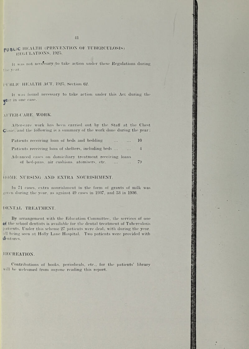 11 fustic lIKAl/ril (IMIKVKXTIOX Ob TniKlK'Ul.OSfS) ’ I! IK in-AT IONS, 1925. It \\ aN not lu'cifssary to take action under tliese llonnlations diirinn ; !ie y. ar. I’l lll.lC IIIIAI/I'H AC'I', 192o, Soction 62. It was round necessary to take action mid('r this Act durme the aj.ir in one case. \l' rKK-t'Allll WOIIK. Al’ter-care work has been carried out by tlie Stall at the tdiest Clinic, and the lollowine; is a sntnmary of tlie work done durinp; tlie year; Patients receiving loan ol beds and b(>ddine ... ... 10 Patients reeeiviii; loan of shelters, inclnding beds ... ... 1 Advaaci‘d casf's on domiciliary treatment receiving loans of bed-])ans. air cushions, atomisers, etc, ... ... 79 IIO.MK Nri{:^L\T; AXl) KXTIIA XOUIUSHMENT. In 71 cases, extra nourishment in the form of grants of milk was Liiveii during the year, as against 49 cases in 1907. and 50 in 1936. I'KXTAl. TRMAT.MEXT. By arrangement with the Education C'ommittee, the services of one o( the school dentists is available for the dental treatment of Tuborcnlosis patients. Umh-r this seheine 27 patients were deaU with during the year, all bi'ing seen at Holly Tame Hospital. Two patients were provided with (A'litnres. hecheattox. Contributions of books. ]teriodical.s. etc., for tlu> patients’ library will he welcomed from anyone reading this re])ort.