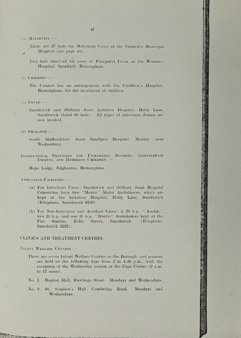 ^;!l .MAitUMTV: — Tlicro are 'll bedb tor Maternity Cases at tlie Couueirs MuiiK'i[)al ^ Huspical (see page 44). 'ruiy Ijeds reser\ed tor eases ot Puerperal l''e\er at tlie Women's Hospital, SparkliiU, Birniingliaiii. I 1 I C'llinDHE.V ; — The Council has an arrangement with the Childri'ii's .Hospital, Birmingham, tor the treatment of ehildreii. n'l) h'KVEii ; — Smethwick and Oldbury Joint Isolation Hospital, Holly Lane, Smetlnvick (.total 86 beds). All types ot infectious disease are now treated. (6) Saialli’ox :— South Staffordshire Joint Smallpox Hospital. Moxley, near AVednesbury. I.XSTIIXXIONAL PkoVISION EOlt UXAlAlUtlEU tMulllEKS, IlLEGIIIMATE Ineants, axu Hoaiele.s.s Children; — Hope Lodge, Edgbaston, Birmingham. .V.MiiEi.ANLE Facilities : — (a) For Infectious Cases: Smethwick and Oldbury Joint Hospital Committee have two “Morris” Motor Ambulances, which are kept at the Isolation Hospital, Holly Lane, Smethwick (Telephone, Smethwick 0159). (b) For Non-Infectious and Accident Cases: A 20 h.p. “Austin, two 20 h.p. and one JO h.p. “iMorris” Ambulances kept at the Fire Station, Bolfe Street, Smethwick. (Telephone. Smethwick 2222). CLINICS AND TBEATMENT CENTRES. Imam AA'eleare Centres: — There are seven Infant AVelfare Centres in the Borough, and sessions are held on the following days from 2 to 4.30 p.ni., with the exception of the AA^ednesday session at the Cape Centre (9 a.m. to 12 noon). No. 1. Baptist Hall, Rawlings Boad. IMondays and AA'^ednesdays. No. 2. St. Stephen’s Hall. Cambridge Road. Alondays and AA’ednesdays.