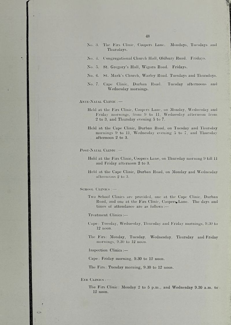 I No. ;i. The Firis Clinic, Coopers JjiUie. IMonduys, Tuesdays and Thursday.s. i\o. 4. ('(jn'^reyational Cliurcli Jlall, Oldbury Road. i'Tidays. Xo. o. St. Gregory’s Hall, Wigorii Road. Fridays. Xo. 6. St. Mark’s Clnireli, Warley Road. Tuesdays and Tliursdays. Xo. 7. Cape Clinic, Durban Road. Tuesday attei-uoons and Wednesday mornings. Ante-X.vial C’niNic; — Held at the Firs Clinic, Coopers Lane, on iMondajy, Wednesday and Fi’iday mornings, I'roin 9 to 11, Wednesday allernoon I'loni 2 to 3. and Thursday evening 5 to 7. Held at the Cape Clinic, Durban Road, on Tuesday and Thursday mornings 9 to 11, Wednesday exening d to 7, and 'I'linrsday afternoon 2 to 3. Rost-X.vt.\l Clinic: — Held at the Firs Clinic, Coopers Lane, on Thursday morning 9 till 11 and Friday afternoon 2 to 3. Held at the Cape Clinic, Durban Road, on Monday and Wednesday aftei'no'.ni.s 2 to 3. Scnooi. Clinics: — Two School Clinics are provided, one at the Cape Clinic, Durban Road, and one at the Firs Clinic, CoopersiLane. The days and times of attendance are as follows;— 'JTeatment Clinics:— Cape: Tuesday, Wednesday, Thursday and Friday mornings, 9.31) to 12 noon. The Firs: IMonday, Tuesday, Wednesday. Thursday and Friday mornings, 9.31) to 12 noon. inspection Clinics:— Cape: Friday morning. 9.30 to 12 noon. The Firs: Tuesday morning, 9.30 to 12 noon. Eye Clinics : — The Firs Clinic: Monday 2 to 5 p.m., and Wednesday 9.30 a.m. to 12 noon.