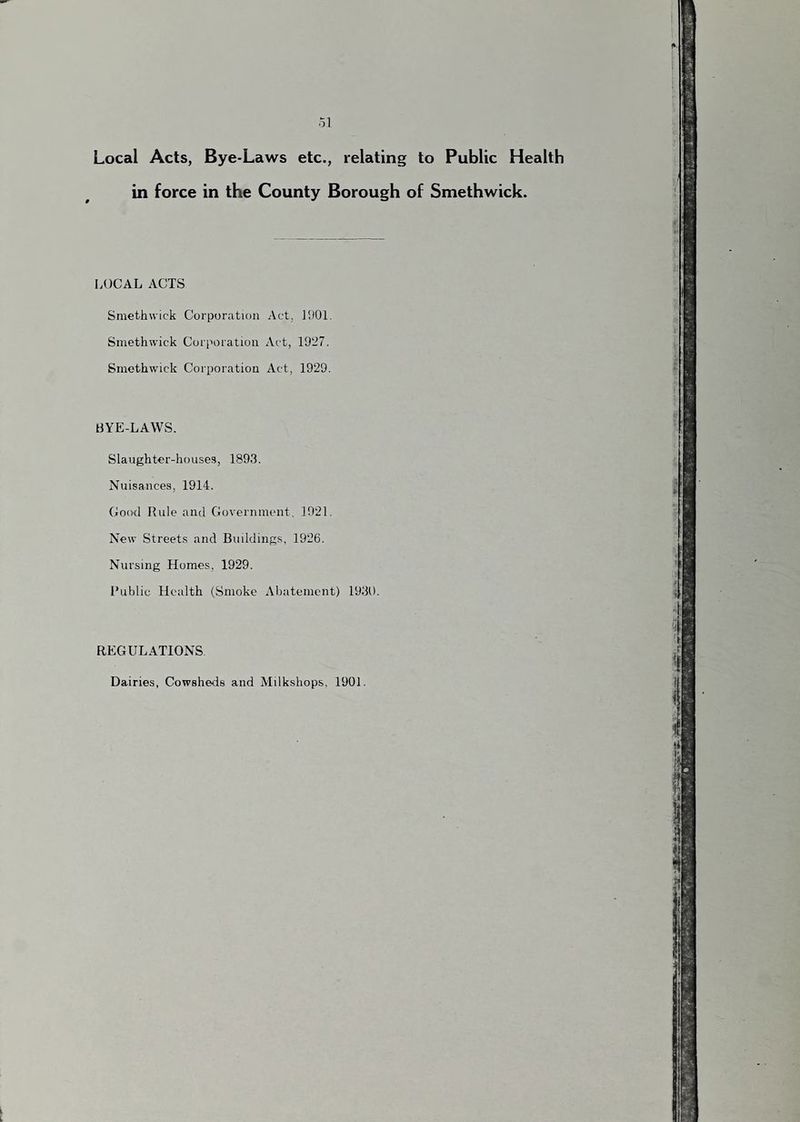 Local Acts, Bye-Laws etc., relating to Public Health in force in the County Borough of Smethwick. LOCAL ACTS Smethwick Corporation Act, ]h01. Smethwick Corporation Act, 1927. Smethwick Corporation Act, 1929. BYE-LAWS. Slaughter-houses, 1893. Nuisances, 1914. Cood Rule and Government, 1921. New Streets and Buildings, 1926. Nursing Homes, 1929. I’ublic Health (Smoke Abatement) 1931). REGULATIONS Dairies, Cowsheds and Milkshops, 1901.