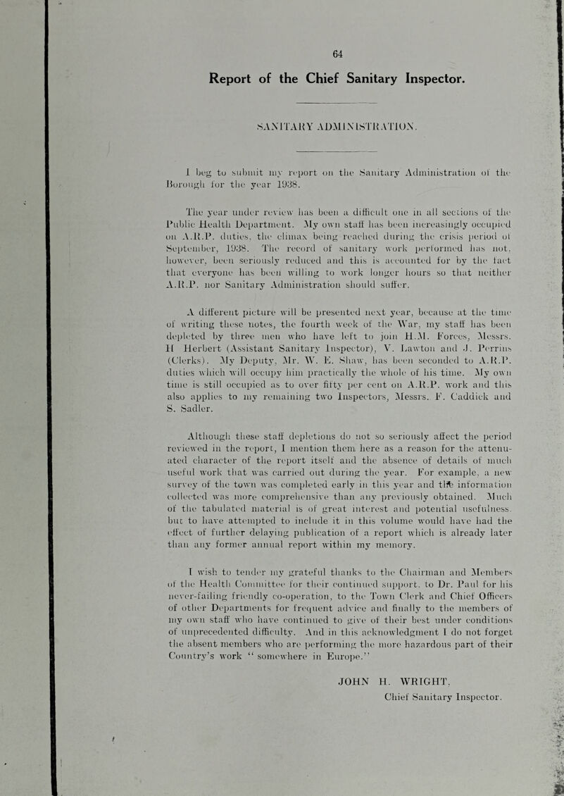 Report of the Chief Sanitary Inspector. SAMTAR Y ADM IXISI R Al'lUX. .1 beg to suliiiiit aiy report on tlie Sanitary Administration ol' tlie l5orougli tor the yi'ar 1938. The year umler review lias been a difficult one in all sections of the Public Health Department. Aly own stalt has been increasingly occupied on .V.R.P. duties, the clima.v being reached during tin- crisis period ol September, 1938. The record of sanitary work performed has not. however, been seriously reduced and this is accounted for by the fact that everyone lias been willing to work longer hours so that neither A.R.P. nor Sanitary Administration should suffer. A different picture will be presented ne-\t year, because at the tune of writing these notes, the fourth week of the War, my staff has bemi depleted by three men who have left to join H.M. Forces, Alessrs. 11 Herbert (Assistant Sanitary Inspector), V. Jmwton and J. Perrins (Clerks). Aly Deputj’, Mr. IV. E. Shaw, has been secomh'd to A.R.P. duties which will occupy him practically the whole of his time. My own time is still occupied as to over fifty per cent on A.R.P. work and this also applies to my remaining two Inspectors, Alessrs. F. Caddick and S. Sadler. Although these staff depletions do not so seriously affect the period reviewed in the report, 1 mention them here as a reason for the attenu¬ ated character of the report itself and the absence of details of much useful work that was carried out during the year. For example, a new surx’ey of the town was completed early in this year and tlft information collected was more comprehensive than any previously obtained. (Much of the tabulated material is of great interest and potential usefulness, but to have attimipted to include it in this volume would have had the effect of further delaying publication of a report which is already later than any former annual report within my memory. I wish to tender my grateful thanks to the Chairman and ^Members of the Health Committee for tbidr continued support, to Dr. Paul for his nex'er-failing friendly co-operation, to the Town Clerk and Chief Officers of other Departments for frequent advice and finally to the members of my own staff who have continued to give of their best under conditions of unprecedented difficnlty. And in this acknowledgment I do not forget the absent members who are performing the more hazardous part of their Country’s work “ somewhere in Eurojje.” JOHN H. WRIGHT, Chief Sanitary Inspector. !