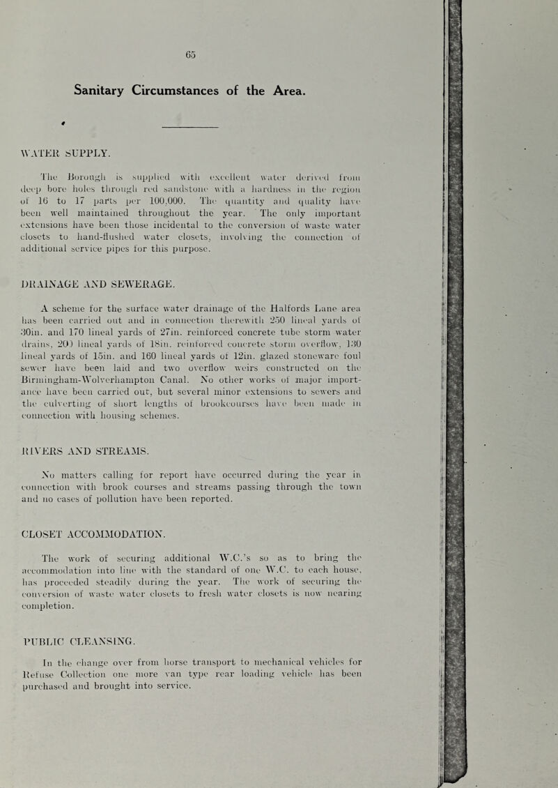 Sanitary Circumstances of the Area. # WATER SUPPLY. Till.' J5oi'uuy;li is supplii'il with ('xcclleul water deri\i'(l Iroiii iIlh'P bore iioles through red saiulstoiie \\ itli a liardness in tlie region ol 16 to 17 patts |ji‘r lOO.OOO. The quaiititj' and (juality ha\e been well maintained throughout the year. The only important extensions have been those incidental to the conversion of waste water closets to hand-fluslK'd water closets^ invoh ing the connection of additional service pipes for this purpose. DRALVAGE AND SEWERAGE. A scheme tor the surface water drainage of the Halfords Lane area has been carried out and in eonuection therewith 250 lineal yards of dOin. and 170 lineal yards of 27in. reinforced concrete tube storm water drains. 20) lineal yards of 18in. reinforced concrete storm oi’erHow, I.'IO lineal yards of loin, and 160 lineal yards of 12in. glazed stoneware foul sewer have been laid and two overflow weirs constructed on the Birmingham-Wolverhampton Canal. No other works of major import¬ ance have been carried our. but several minor extensions to sewers and the eulverting of short lengths of brookcourses ha\e been made in connection with housing schemes. RIVERS AND STREAMS. No matters calling for report have occurred during the year in connection with brook courses and streams passing through the town and no cases of pollution have been reported. CLO.SET ACCOMMODATION. The work of securing additional W.C.’s so as to bring the accommodation into line with the standard of one W.C. to each house, has proceeded steadily during the year. The work of securing the conversion of waste water closets to fresh water closets is now nearing completion. PUBLIC CLEANSING. In the change over from horse transport to mechanical vehicles for Refuse Collection one more van type rear loading vehicle has been purchased and brought into service.