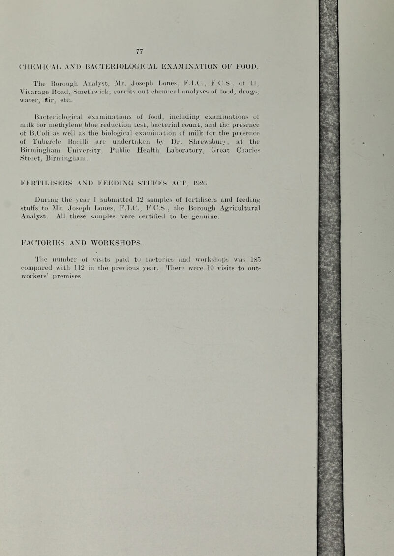 ( JlK.MiC'AL ANJ) IJAtTEllJOLUGIt AL EXA.MINATION 01-' EOU]). The 15uroujj;li Analyst, -Mf. Josepli Lunes. I'M.C'., ot 41, Vicarage Hoad, .Siaetliwiek, earnes out ehcinical analyse.s ol iood, drugs, water, *ir. ete. Bacteriological eN.amiiiatious of food, including e.xaminations of milk for luethylene blue reduction tost, bacterial cc/unt, and tlm presence of JJ.t'oli as well as the biological exanunatiou of milk lor the presence of Tubercle Bacilli are undertaken by Dr. Shrewsbury, at the Birminghain University. Hublic Health Laboratory, (jreat Charles Street, liirininghain. ULHTiLiSEHS AM) EEEDHNG STUEES ACT, 192G. During the year 1 submitted 12 samples of fertilisers and feeding stutis to Air. Joseph Lones, E.I.C., E.C.S., the Borough Agricultural Analyst. All these samples were certified to be genuine. EACTOHIES AND WORKSHOPS. 'file number ol visits paid to factories ami work.shops was ISA compared with 112 in the prei ious year. There were 10 visits to out¬ workers’ premises.