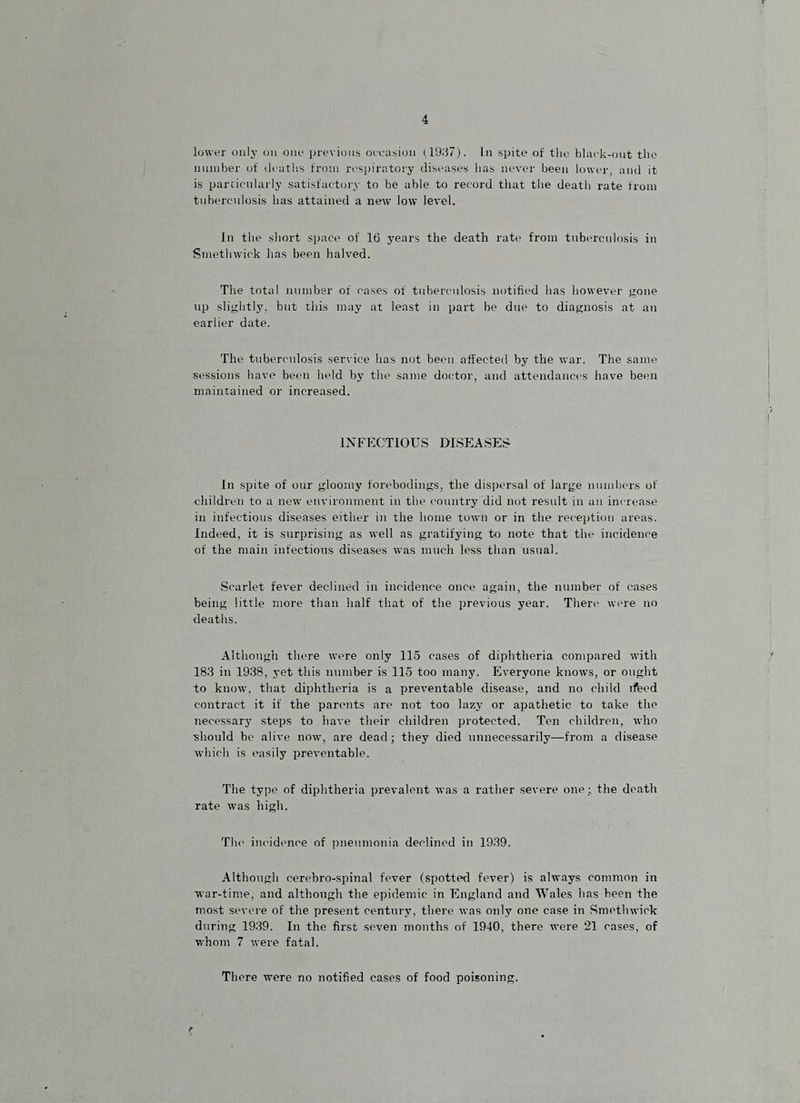 lower oiii3- on one previous oeeasion (19;37). In spite of the black-out the number of deaths from respiratory diseases has never been lower, and it is parcicnlarly satisfactoiw to be able to record that the deatli rate from tuberculosis has attained a new low level. In the sliort space of 16 years the death rate from tuberculosis in Smethwick has been halved. The total number of cases of tubermdosis notified has howevei- gone up slightly, but this may at least in part be due to diagnosis at an earlier date. The tuberculosis service has not been affected by the war. The same sessions have been held by tlie same doc.'tor, and attendances have been maintained or increased. INFECTIOUS DISEASES In spite of our gloomy forebodings, the dispersal of large numbers of children to a new environment in the country did not result in an increase in infections diseases either in the home town or in the reception areas. Indeed, it is surprising as well as gratifying to note that the incidence of the main infections diseases was much less tlian usual. Scarlet fever declined in incidence once again, the number of eases being little more than half that of the previous year. There w('re no deaths. Although there were only 115 cases of diphtheria compared with 183 in 1938, yet this number is 115 too many. Everyone knows, or ought to know, that diphtheria is a preventable disease, and no child ifeed contract it if the parents are not too lazy or apathetic to take the necessarj' steps to have their children protected. Ten children, who ■should be alive now, are dead; they died unnecessarily—from a disease ■which is easily preventable. The type of diphtheria prevalent was a rather severe one :, the death rate was high. Tin' incidence of i)neumonia declined in 1939. Although cerebro-spinal fever (spotted fever) is always common in •war-time, and although the epidemic in England and Wales has been the most severe of the present century, there was only one case in Smethwick during 1939. In the first seven months of 1940, there were 21 cases, of whom 7 were fatal. Tliere were no notified cases of food poisoning.