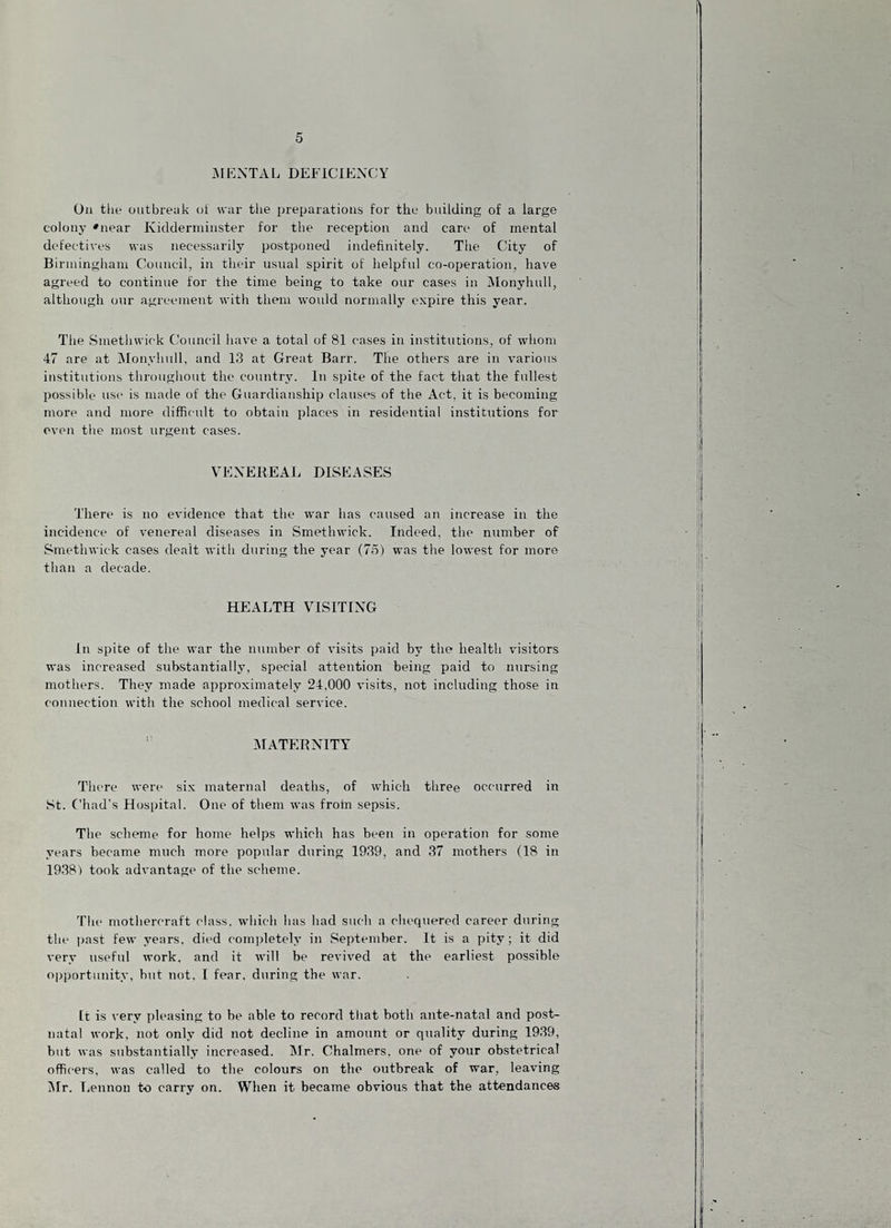 iMENTAL DEFICIENCY On the outbreuk ot war tlie preyaratious for the building of a large colony 'near Kiddenniuster for the reception and care of mental defectives was necessarily postponed indefinitely. The City of Birmingham Council, in their usual spirit of helpful co-operation, have agreed to continue for the time being to take our cases in Monyhull, although our agreement with them would normally expire this year. The Smethwick Council have a total of 81 cases in institutions, of whom 47 are at jMonyhull, and 13 at Great Barr. The others are in various institutions throughout the country. In spite of the fact that the fullest possible use is made of the Guardianship clauses of the Act, it is becoming more and more difficult to obtain places in residential institutions for oven the most urgent cases. VEXEKEAJ. DISEASES There is no evidence that the war has caused an increase in the incidence of venereal diseases in Smethwick. Indeed, the number of Smethwick cases dealt with during the year (75) was the lowest for more than a decade. HEALTH VISITING In spite of the war the number of visits paid by the health visitors was increased substantially, special attention being paid to nursing mothers. They made approximately 24,000 visits, not including those in connection with the school medical service. ” IMATEBNITY There were six maternal deaths, of which three occurred in St. Chad’s Hospital. One of them was from sepsis. The scheme for home helps which has been in operation for some years became much more popular during 1939, and 37 mothers (18 in 1938) took advantage of the scheme. The rnothercraft class, which has had such a chequered career during the past few years, died completely in September. It is a pity; it did very useful work, and it will be revived at the earliest possible opportunity, hut not, I fear, during the war. It is very i)leasing to he able to record tliat both ante-natal and post¬ natal work, not only did not decline in amount or quality during 1939, but was substantially increased, jMr, Chalmers, one of your obstetrical officers, was called to the colours on the outbreak of war, leaving Mr, liCnnon to carry on. When it became obvious that the attendances