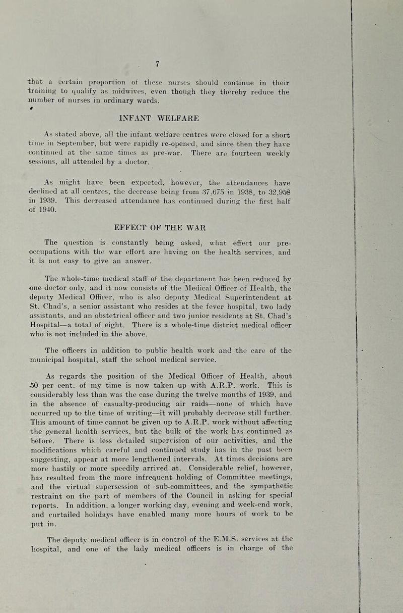 that a certain i)roportion of these nurses should continue in their training to qualify as midwives, even though they thereby reduce the number of nurses in ordinary wards. t INFANT WELFARE As stated above, all the infant welfare centres were closed for a short time in September, but were rapidly re-opened, and since then they have continued at the same time.s as pre-war. There are fourteen weekly sessions, all attended by a doctor. As might have been expected, however, the attendances have declined at all centres, the decrease being from 37,67o in 19.38, to 32,958 in 1939. This decreased attendance has continued during the first half of 1940. EFFECT OF THE WAR The question is constantly being asked, what effect our pre¬ occupations with the war effort are having on the health services, and it is not easy to give an answer. The whole-time medical staff of the department has been reduced by one doctor only, and it now consists of the iMedical Officer of Health, the deputy Medical Officer, who is also deputy Medical Superintendent at St. Chad’s, a senior assistant who resides at the fever hospital, two lady assistants, and an obstetrical officer and two junior residents at St. Chad’s Hospital—a total of eight. There is a whole-time district medical officer who is not included in the above. The officers in addition to public health work and the care of the municipal hospital, staff the school medical service. As regards the position of the Medical Officer of Health, about .50 per cent, of my time is now taken up with A.R.P. work. This is considerably less than was the case during the twelve months of 1939, and in the absence of casualty-producing air raids—none of which have occurred up to the time of writing—it will probably decrease still further. This amount of time cannot be given up to A.R.P. work without affecting the general health services, but the bulk of the work has continued as before. There is less detailed supervision of our activities, and the modifications which careful and continued study has in the past been suggesting, appear at more lengthened intervals. At times decisions are more hastily or more speedily arrived at. Considerable relief, however, lias resulted from the more infrequent holding of Committee meetings, and the virtual supersession of sub-committees, and the sympathetic restraint on the part of members of the Council in asking for special reports. In addition, a longer working day, evening and week-end work, and curtailed holidays have enabled many more hours of work to be put in. The deputy medical officer is in control of the E.iM.S. services at the hospital, and one of the lady medical officers is in charge of the