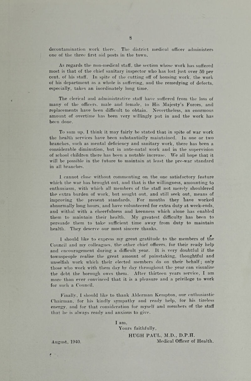 decoiitaniinatioii work there. The district medical officer administers one of the three first aid posts in the town. As regards the non-medical staff, the section whose work lias snft'ei-ed most is that of the chief sanitary inspector who has lost just over 50 per cent, of his staff. In spite of the cutting off of housing work, the work of his department as a whole is suffering, and the remedying of defects, especially, takes an inordinately long time. The clerical and administrative staff have suffered from the loss of many of the officers, male and female, to His ^Majesty’s Forces, and replacements have been difficult to obtain. Nevertheless, an enormous amount of overtime has been very willingly put in and the work has been done. To sum up, I think it may fairly be stated that in spite of war work the health services have been substantially maintained. In one or two branches, such as mental deficiency and sanitary work, there has been a considerable diminution, but in ante-natal work and in the supervision of school children there has been a notable increase. We all hope that it will be possible in the future to maintain at least the pre-war standard in all branches. i cannot close without commenting on the one satisfactory feature which the war has brought out, and that is the willingness, amounting to enthusiasm, with which all members of the staff not merely shouldered the extra burden of work, but sought out. and still seek out, means of improving the present standards. For months they have worked abnormally long hours, and have volunteered for extra duty at week-ends, and withal with a cheerfulness and keenness which alone has enabled them to maintain their health. Wy greatest difficulty has been to persuade them to take sufficient time away from duty to maintain health. They deserve our most sincere thanks. » 1 should like to express my great gratitude to the members of the Council and my colleagues, the other chief officers, for their ready help and encouragement during a difficult year. It is very doubtful if the townspeople realise the great amount of painstaking, thoughtful and unselfish work which their elected members do on their behalf; only those who woik with them day by day throughout the year can visualise the debt the borough owes them. After thirteen years service, I am more than ever convinced that it is a pleasure and a privilege to work for such a Council. Finally, 1 should like to thank Alderman Kempton, our enthusiastic Chairman, for his kindly sympathy and ready help, for his tireless energy, and for that consideration for myself and members of the staff that he is always ready and anxious to give. I am. Yours faithfully, HUGH PAUL, -AI.D., D.P.H. August, 1940. Medical Officer of Health. f