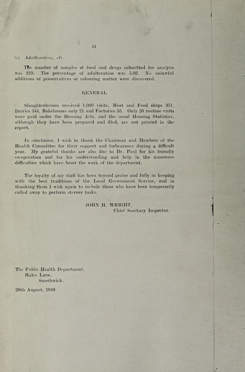 (r) Adiiltt'niti'Jii, TRe number of samples of food and drugs submitted tor analysis was 219. The percentage of adulteration was o.02. No unlawful additions of preservatives or colouring matter were discovered. GENERAL .Slaughterhouses received 1,080 visits, Meat and Food shops 351, Dairies 344, Bakehouses only 21 and Factories 55. Only 50 routine visits were paid under the Housing Acts, and the usual Housing Statistics, although they have been ])reparpd and filed, are not printed in the report. In conclusion, 1 wish to thank the Chairman and Members of the Health Committee for their support and forbearance during a difficult year. My grateful thanks are also diio to Dr. Paul for his friendly co-operation and for his understanding and help in the numerous difficulties which have beset the work of the department. The loyalty of my staff has been beyond praise and fully in keeping with the best traditions of the Local Government Service, and in thanking them I wish again to include those who have been temporarily •called away to perform sterner tasks. •JOHN H. WRIGHT, Chief Sanitary Inspector. Tht' Public Health Department, Hales Lane, Smethwick. 20th Atigust, 1940.