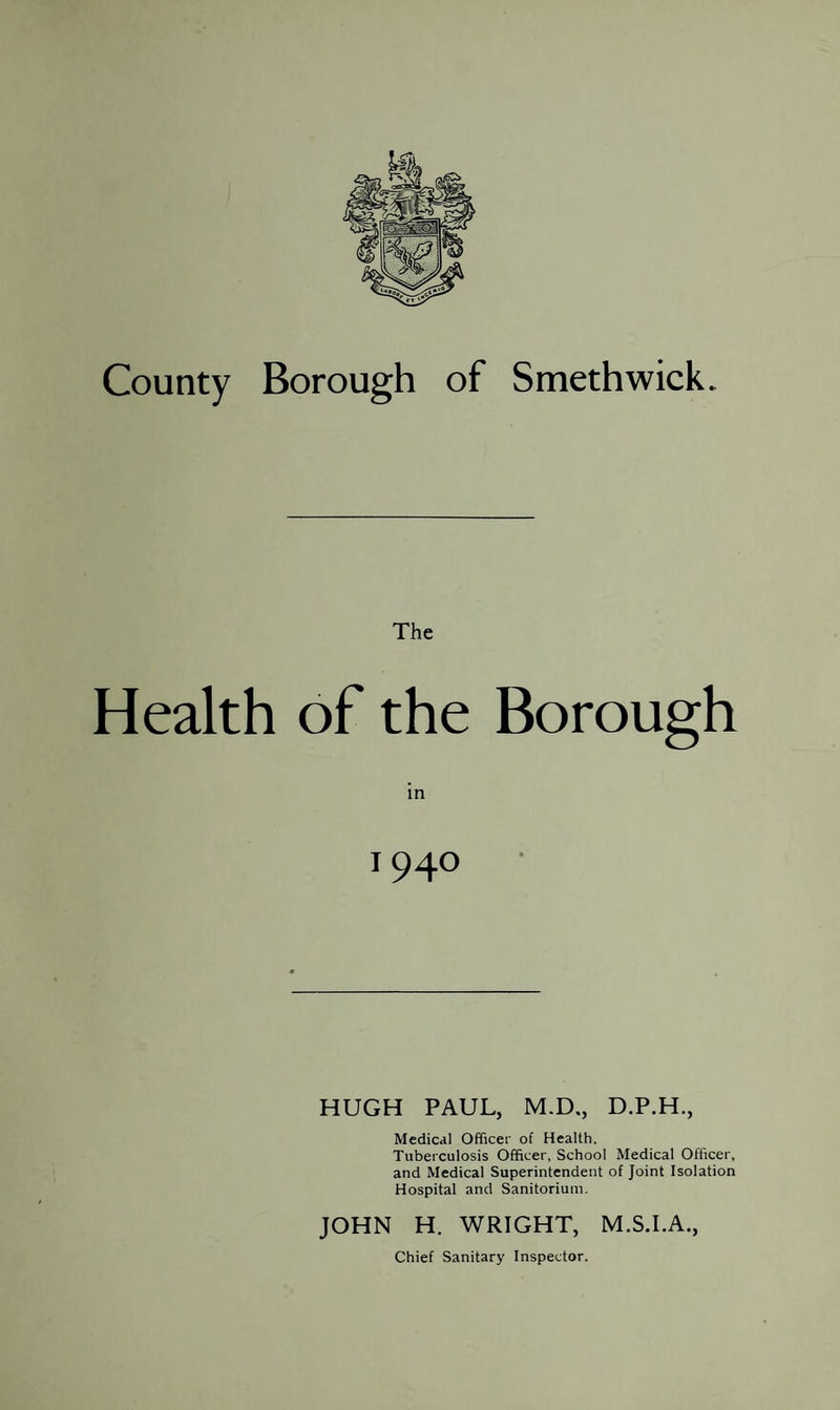 The Health of the Borough 194° HUGH PAUL, M.D., D.P.H., Medical Officer of Health. Tuberculosis Officer, School Medical Officer, and Medical Superintendent of Joint Isolation Hospital and Sanitorium. JOHN H. WRIGHT, M.S.I.A.,