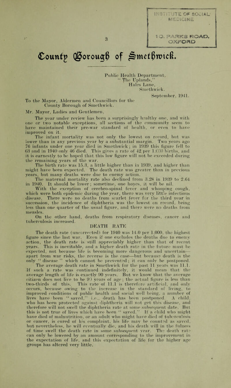 INSTITUTE OP SOCIAL M£CICINE 1 O. PARKS KOAD, OXFORD County Q§orou$0 of ^§>mef$nnc(L Public Health Department. “ The Uplands,” Hales Lane, Smethwick. September. 1941. To tin1 Mayor, Aldermen and Councillors for the County Borough of Smethwick. Mr. Mayor, Ladies and Gentlemen. The year under review has been a surprisingly healthy one, and with one or two notable exceptions, all sections of the community seem to have maintained their pre-war standard of health, or even to have improved on it. The infant mortality was not only the lowest on record, but was lower than in any previous year by a substantial margin. Two years ago 76 infants under one year died in Smethwick; in 1939 this figure fell to 63 and in 1940 only 46 died. This gives a rate of 42 per 1.000 births, and it is earnestly to be hoped that this low figure will not be exceeded during the remaining years of the war. The birth rate was 15.3, a little higher than in 1939, and higher than might have been expected. The death rate was greater than in previous years, but many deaths were due to enemy action. The maternal mortality rate also declined from 3.28 in 1939 to 2.64 in 1940. It should be lower; sometime, one hopes, it will be nil. With the exception of eerebro-spinal fever and whooping cough, which were both epidemic during the year, there was very little infectious disease. There were no deaths from scarlet fever for the third year in succession, the incidence of diphtheria was the1 lowest on record, being less than one quarter of the usual figure, and there were no deaths from measles. On the other hand, deaths from respiratory diseases, cancer and tuberculosis increased. DEATH KATE The death rate (uncorrected) for 1940 was 14.0 per 1.000. the highest figure since the last war. Even if one excludes the deaths due to enemy action, the death rate is still appreciably higher than that of recent years. This is inevitable, and a higher death rata in the future must be expected, not because life is becoming more dangerous and uncertain— apart from war risks, the reverse is the case—but because death is the only “ disease ” which cannot be prevented; it can only be postponed. The average death rate in Smethwick for the past 11 years was 11.1. If such a rate was continued indefinitely, it would mean that the average length of life is exactly 90 years. But we know that the average citizen does not live to be 91 years of age;, the actual figure is less than two-thirds of this. This rate of 11.1 is therefore' artificial, and only occurs, because owing to the increase in the standard of living, to improved conditions of public health and social well being, a number of lives have been 11 saved,” i.e., death has been postponed. A child, who has been protected against diphtheria will not get this disease, and therefore will not swell the diphtheria rate at some subsequent date. But this is not true of lives which have been “ saved. If a child who might have died of malnutrition, or an adult who might have died of tuberculosis or cancer, is cured of his complaint, his life may be counted as saved, but nevertheless, he will eventually die, and his death will in the fulness of time swell the death rate in some subsequent year. The death rate can only be lowered by an amount corresponding to the improvement in the expectation of life, and this expectation of life for the higher age groups has altered very little.