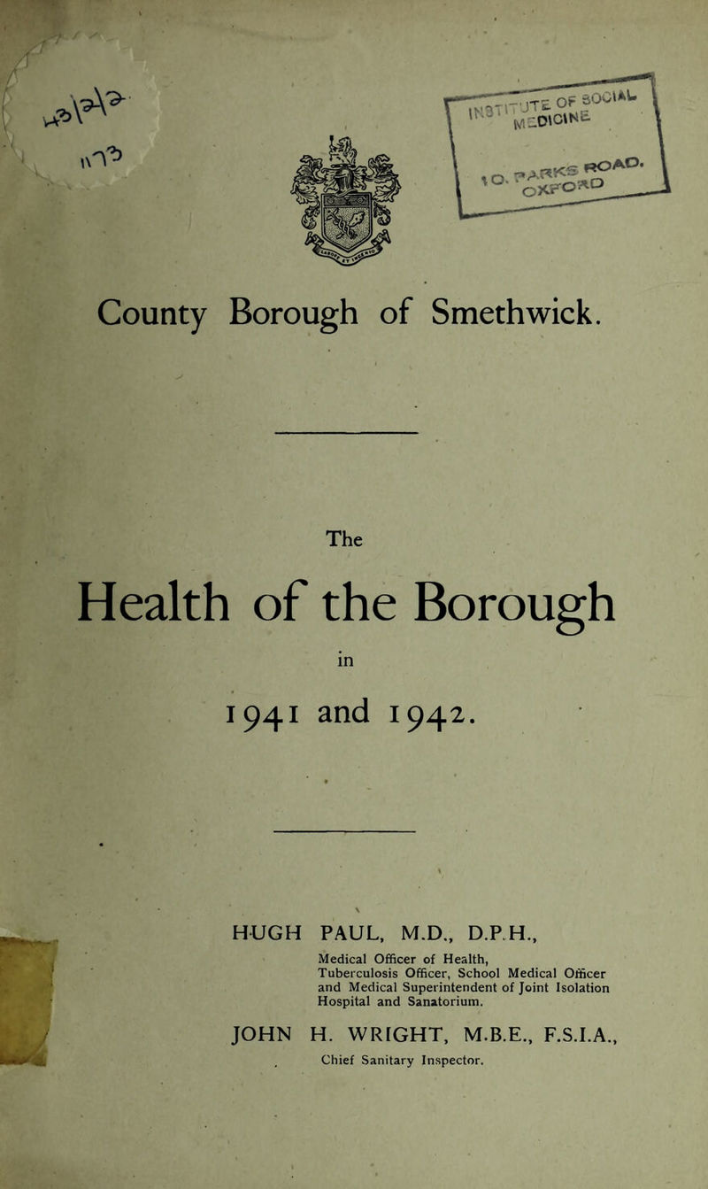 County Borough of Smethwick. The Health of the Borough in 1941 and 1942. HUGH PAUL, M.D., D.P.H., Medical Officer of Health, Tuberculosis Officer, School Medical Officer and Medical Superintendent of Joint Isolation Hospital and Sanatorium. JOHN H. WRIGHT, F.S.I.A., Chief Sanitary In.spector.