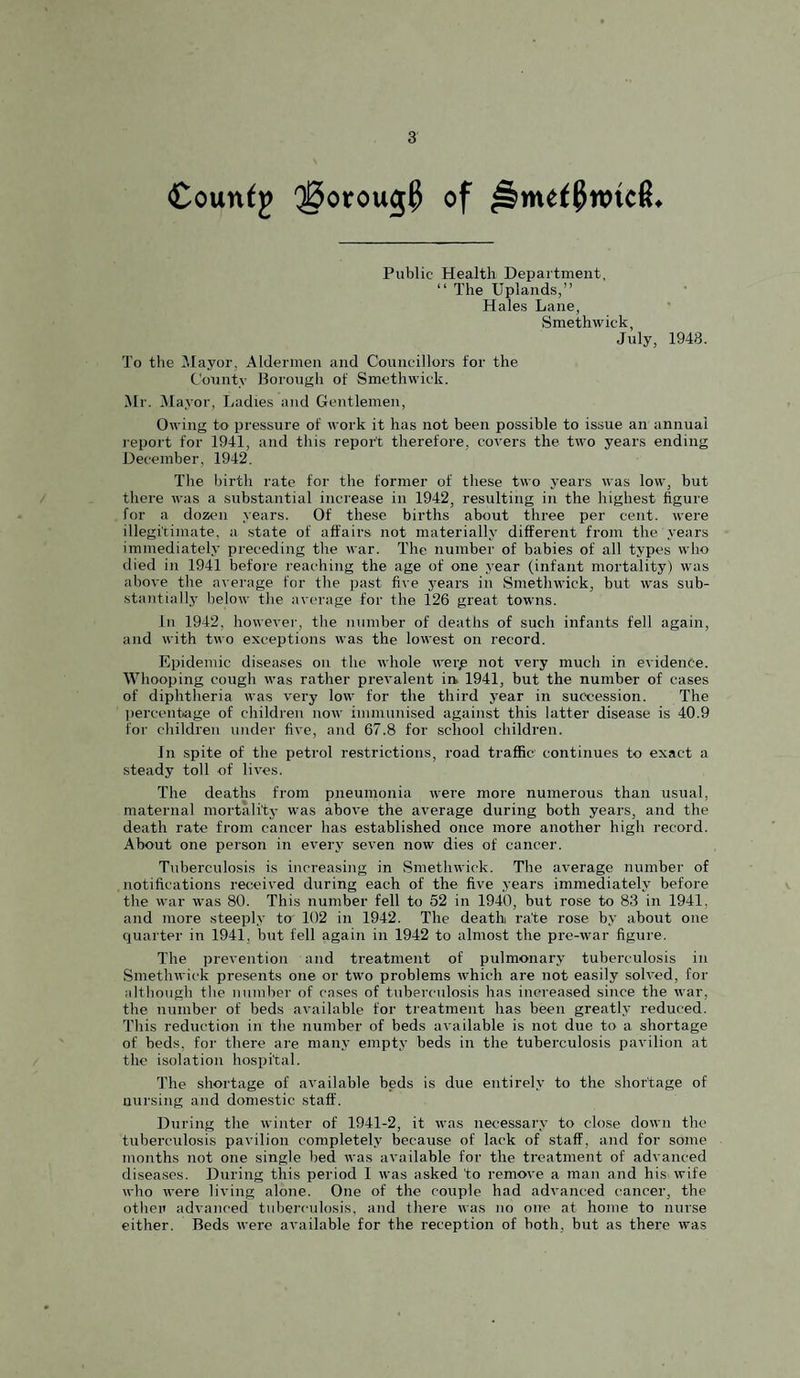 €ountj Q^oroug^ of Public Health Department, “ The Uplands,” Hales Lane, Smethwick, July, 1948. To the ^layor. Aldermen and Councillors for the County Borough of Smethwick. Hr. [Mayor, I/adies and Gentlemen, Owing to pressure of work it has not been possible to issue an annual i-eport for 1941, and this report therefore, covers the two years ending December, 1942. The birth rate for the former of these two years was low, but there was a substantial increase in 1942, resulting in the highest figure for a dozen years. Of these births about three per cent, were illegitimate, a state of affairs not materially different from the years immediately preceding the war. The number of babies of all types who died in 1941 before reaching the age of one year (infant mortality) was above the average for the past five yeai's in vSmethwick, but was sub¬ stantially below the average for the 126 great towns. In 1942, however, the number of deaths of such infants fell again, and with two exceptions was the lowest on record. Epidemic diseases on the whole werp not very much in evidence. Whooping cough was rather prevalent irk 1941, but the number of cases of diphtheria was very low for the third year in succession. The percentiige of children iioav immunised against this latter disease is 40.9 for children under five, and 67.8 for school children. In spite of the petrol restrictions, road traffic continues to exact a steady toll of lives. The deaths from pneumonia were more numerous than usual, maternal mortali'tj- was above the average during both years, and the death rate from cancer has established once more another high record. About one person in every seven now dies of cancer. Tuberculosis is increasing in Smethwick. The average number of notifications received during each of the five years immediately before the war was 80. This number fell to 52 in 1940, but rose to 83 in 1941, and more steeply to 102 in 1942. The death rate rose by about one quarter in 1941, but fell again in 1942 to almost the pre-war figure. The prevention and treatment of pulmonary tuberculosis in Smethwick presents one or two problems which are not easily solved, for although the number of cases of tuberculosis has increased since the war, the number of beds available for treatment has been greatly reduced. This reduction in the number of beds available is not due to a shortage of beds, for there are many empty beds in the tuberculosis pavilion at the isolation hosi^ital. The shortage of available beds is due entirely to the shortage of nursing and domestic staff. During the winter of 1941-2, it was necessary to close down the tuberculosis pavilion completely because of lack of staff, and for some months not one single bed was available for the treatment of advanced disea.ses. During this period 1 was asked to remove a man and his wife who were living alone. One of the couple had advanced cancer, the othen advanced tuberculosis, and there was no one at home to nurse either. Beds were available for the reception of both, but as there was