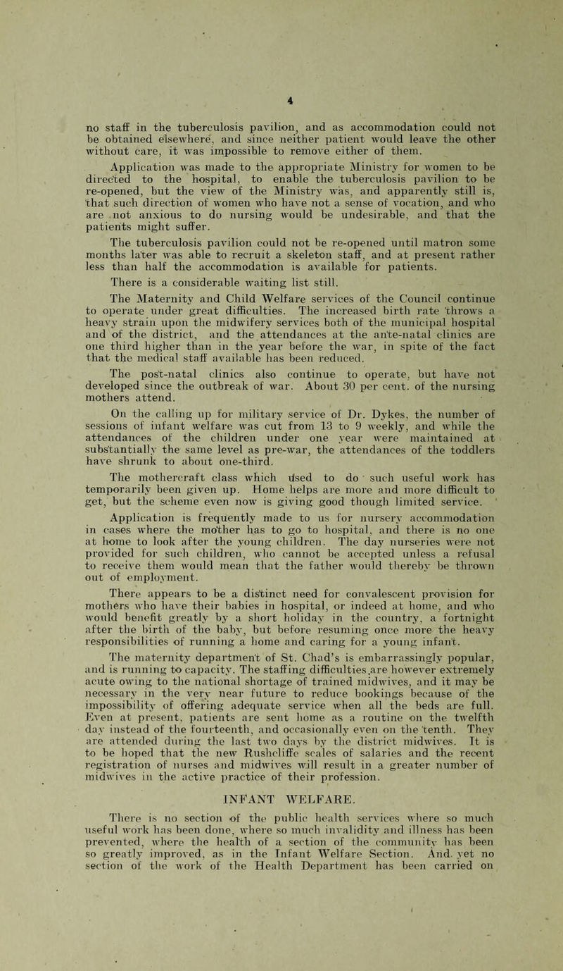 no staff in the tuberculosis pavilion, and as accommodation could not be obtained elsewhere, and since neither i)atient would leave the other without care, it was irnpossible to remove either of them. Application was made to the appropriate Ministry for women to be directed to the hospital, to enable the tuberculosis pavilion to be re-opened, but the view of the Ministry was, and apparently still is, that such direction of women who have not a sense of vocation, and who are not anxious to do nursing would be undesirable, and that the patients might suffer. The tuberculosis pavilion could not be re-opened until matron some months later was able to recruit a skeleton staff, and at present rather less than half the accommodation is available for patients. There is a considerable waiting list still. The Maternity and Child Welfare services of the Council continue to operate under great difficulties. The increased birth rate throws a heavy strain upon tlie midwifery services both of the municipal hospital and of the district, and the attendances at the ante-natal clinics are one third higher than in the year before the war, in spite of the fact that the medical staff available has been reduced. The post-natal clinics also continue to operate, but have not developed since the outbreak of war. About 30 per cent, of the nursing mothers attend. On the calling uj) for military service of Dr. Dykes, the number of sessions of infant welfare was cut from 13 to 9 weekly, and while the attendances of the children under one year were maintained at substantially the same level as pre-war, the attendances of the toddlers have shrunk to about one-third. The mothercraft class which dsed to do such useful work has temporarily been given up. Home helps are more and more difficult to get, but the scheme even now is giving good though limited service. Application is frequently made to us for nursery accommodation in cases where the mother has to go to hospital, and there is no one at home to look after the young children. The day nurseries were not provided for such children, who cannot be accepted unless a refusal to receive them would mean that the father would thereby be thrown out of employment. There appears to be a distinct need for convalescent provision for mothers who have their babies in hospital, or indeed at home, and who would benefit greatly by a short holiday in the country, a fortnight after the birth of the baby, but before resuming once more the heavy responsibilities of running a home and caring for a young infant. The maternity department of St. Chad’s is embarrassingly popular, and is running to capacity. The staffing difficulties .are however extremely acute owing to the national shortage of trained midwives, and it may be necessary in the very near future to red\ice bookings because of the impo.ssibility of offering adequate service when all the beds are full. Even at present, patients are sent home as a routine on the twelfth day instead of the fourteenth, and occasionally even on the tenth. They are attended during the last two daj-s by the district midwives, ft is to be hoped that the new Rushcliffe scales of salaries and the recent registration of nurses and midwives will result in a greater number of midwives in the active jjractice of their profession. INFANT WELFARE. There is no section of the public health services where so much useful work has been done, where .so much invaliditj' and illness has been prevented, where the health of a section of the community has been so greatly improved, as in the Infant Welfare Section. And. yet no section of the work of the Health Department has been carried on
