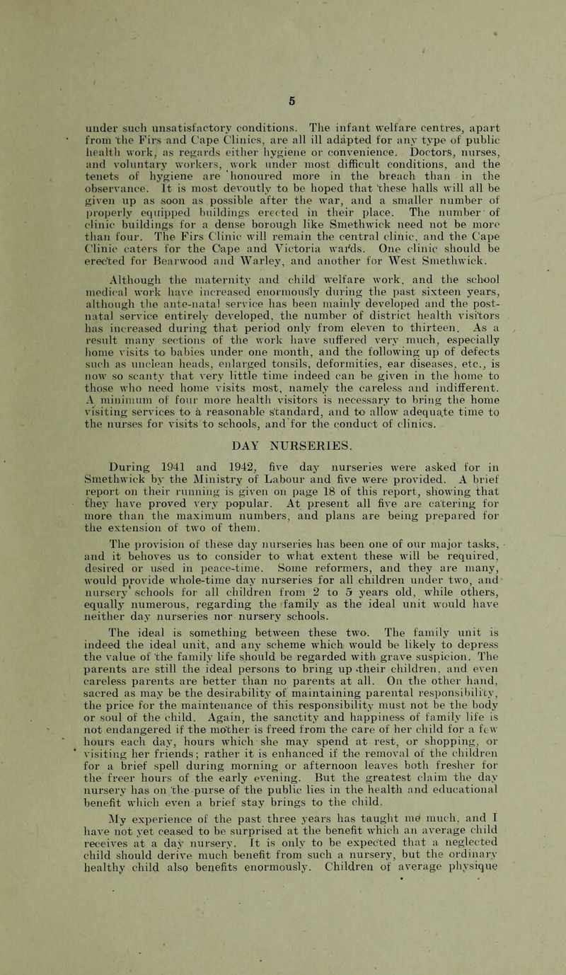 under sucli unsatisf'nctoi’y conditions. The infant welfare centres, apart from the Firs and t'ape Clinics, are all ill adapted tor any type of public health work, as regards either hygiene or convenience. Doctors, nurses, and voluntary workers, work under nio.st difficult conditions, and the tenets of hygiene are honoured more in the breach than in the observance. It is most devoutly to. be hoped that these halls will all be given up as soon as possible after the war, and a smaller number of properly equipped buildings ereited in their place. The number of clinic buildings for a dense borough like Smethwick need not be more than four. The Firs Clinic will remain the central clinic, and the Cape Clinic caters for the Cape and Victoria wai'ds. One clinic shoidd be erected for Beai'wood and Warley, and another for West Smethwick. Although the maternity and child welfare work, and the school medical work have increased enormously during the past sixteen years, although the ante-natal service has been mainly developed and the post¬ natal service entirely developed, the number of district health visitors has increased during that period only from eleven to thirteen. As a residt many sections of the work have suffered very much, especially home visits to babies under one month, and the following up of defects such as unclean heads, enlarged tonsils, deformities, ear diseases, etc., is now so scanty that very little time indeed can be given in the home to those who need home visits most, namel.v the careless and indifferent. A minimum of four more health visitors is necessary to bring the home visiting services to a reasonable standard, and to- allow adequate time to the nurses for visits to schools, and for the conduct of clinics. DAY NURSERIES. During 1941 and 1942, five day nurseries were asked for in Smethwick by the Ministry of Labour and five were provided. A brief report on their running is given on page 18 of this report, showing that the.v have proved very popular. At iDresent all five are catering tor more than the maximum numbers, and plans are being prepared for the extension of two of them. The provision of these day nurseries has been one of our major tasks, • and it behoves us to consider to what extent these will be required, desired or used in peace-time. Some reformers, and they are many, would provide whole-time daj' nurseries for all children under two, and nur.sery schools for all children from 2 to 5 years old, while others, equallj' numerous, regarding the family as the ideal unit would have neither day nurseries nor nursery schools. The ideal is something between these two. The family unit is indeed the ideal unit, and anj' scheme which would be likely to depress the value of the family life should be regarded with grave suspicion. The parents are still the ideal persons to bring up .their children, and even careless parents are better than no parents at all. On the other hand, sacred as may be the desirabilitj' of maintaining parental responsibility, the price for the maintenance of this responsibility must not be the body or soul of the child. Again, the sanctity and happiness of family life is not endangered if the mother is freed from the care of her child for a few hours each day, hours which she may spend at rest, or shopping, or visiting her friends; rather it is enhanced if the removal of the children for a brief spell during morning or afternoon leaves both fresher for the freer hours of the early evening. But the greatest claim the day nursery has on the purse of the public lies in the health and educational benefit which even a brief stay brings to the child. Afy experience of the past three years has taught me much, and I have not yet ceased to be surprised at the benefit which an average child receives at a dat* nursery. It is only to be expected that a neglected child should derive much benefit from such a nursery, but the ordinary healthy child also benefits enormously. Children of average physique