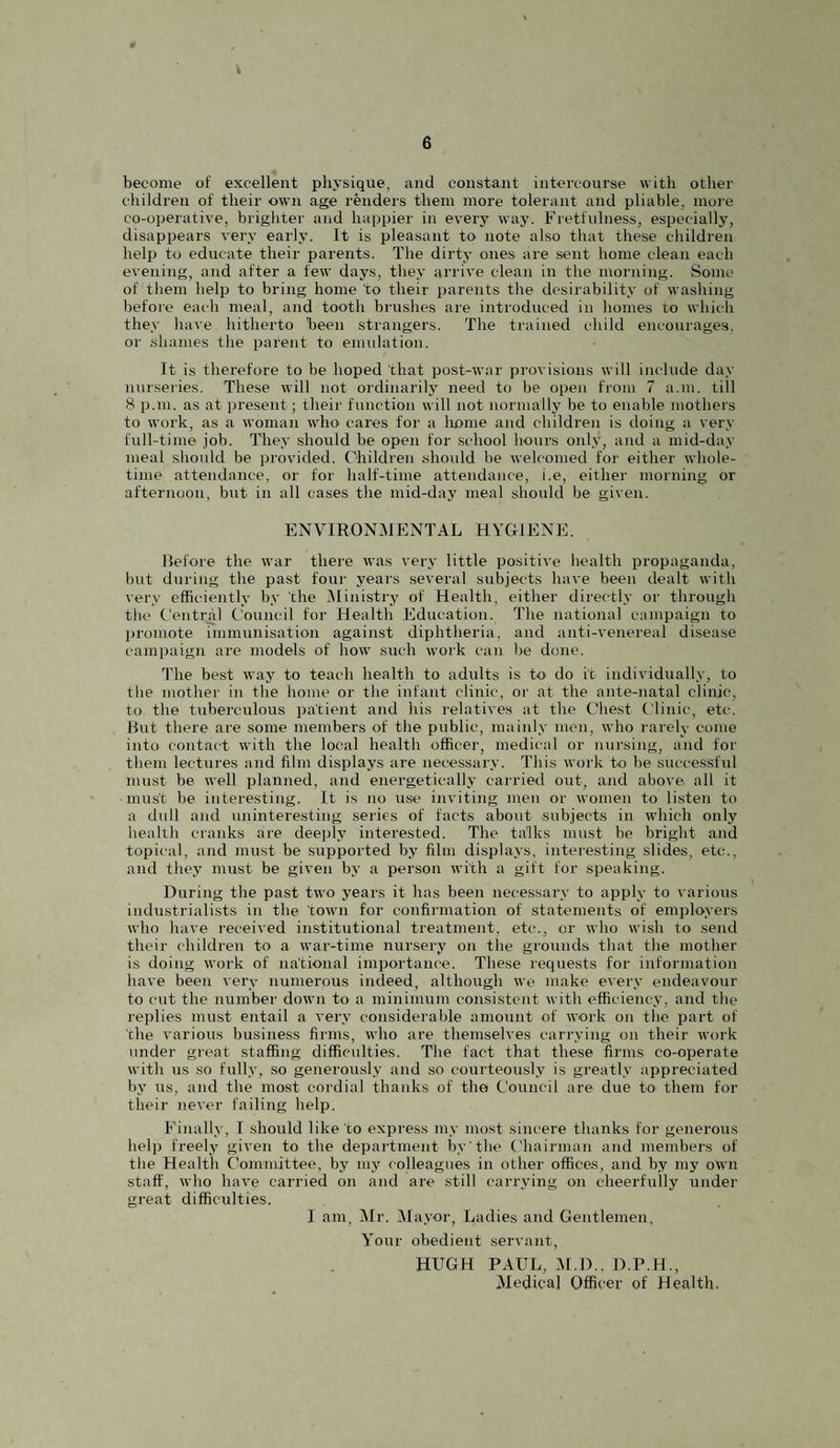 become of excellent physique, and constant intercourse with other children of their own age renders them more tolerant and pliable, more co-operative, brighter and happier in every way. Fretfulness, especially, disappears very early. It is pleasant to note also that these children help to educate their parents. The dirty ones are sent home clean each evening, and after a few days, they arrive clean in the morning. Some of them help to bring home to their parents the desirability of washing before each meal, and tooth brushes are introduced in homes to which they have hitherto been strangers. The trained child encourages, or shames the parent to emulation. It is therefore to be hoped that post-war provisions will include day nurseries. These will not ordinarily need to be open from 7 a.m. till 8 p.m. as at present; their function will not normally be to enable mothers to work, as a woman who cares for a liome and children is doing a very full-time job. They should be open for school hours only, and a mid-day meal should be provided. Children should be welcomed for either whole¬ time attendance, or for half-time attendance, i.e, either morning or afternoon, but in all cases the mid-day meal should be given. ENVIRONMENTAL HYGIENE. Before the war there was very little positive health propaganda, but during the past four years several subjects have been dealt with very efficiently by the ^Ministry of Health, either directly or through the Central Council for Health Education. The national campaign to promote immunisation against diphtheria, and anti-venereal disease campaign are models of how such work can be done. The best way to teach health to adults is to do it individually, to the mother in the home or the infant clinic, or at the ante-natal clinic, to the tubercidous patient and his relatives at the Chest C linic, etc. But there are some members of the public, maiidy men, who rarely come into contact with the local health officer, medical or nursing, and for them lectures and film displays are necessary. This work to be siu’cessful must be well planned, and energetically carried out, and above all it must be interesting. It is no use inviting ineii or women to listen to a dull and uninteresting series of facts about subjects in which only health cranks are deeply interested. The talks must be bright and topical, and must be supported by film displays, interesting slides, etc., and they must be given by a person with a gift for speaking. During the past two years it has been necessary to apply to various industrialists in the town for confirmation of statements of employers who have received institutional treatment, etc., or who wish to .send their children to a war-time nursery on the grounds that the mother is doing work of national importance. These requests for information have been very numerous indeed, although we make evei\v endeavour to cut the number down to a minimum consistent with efficiency, and the replies must entail a very considerable amount of work on the part of the various business firms, who are themselves carrying on their work under great staffing difficulties. The fact that the.se firms co-operate with us so fully, so generously and so courteously is greatly appreciated by us, and the most cordial thanks of the Council are due to them for their never failing help. Finally, I should like to express my most sincere thanks for generous help freely given to the department by the Chairman and members of the Health C’ommittee, by my colleagues in other offices, and by my own staff, who have carried on and are still carrying on cheerfully under great difficulties. I am, Mr. IMayor, Ladies and Gentlemen, Your obedient servant, HUGH PAUL, M.D.. D.P.H., Medical Officer of Health.