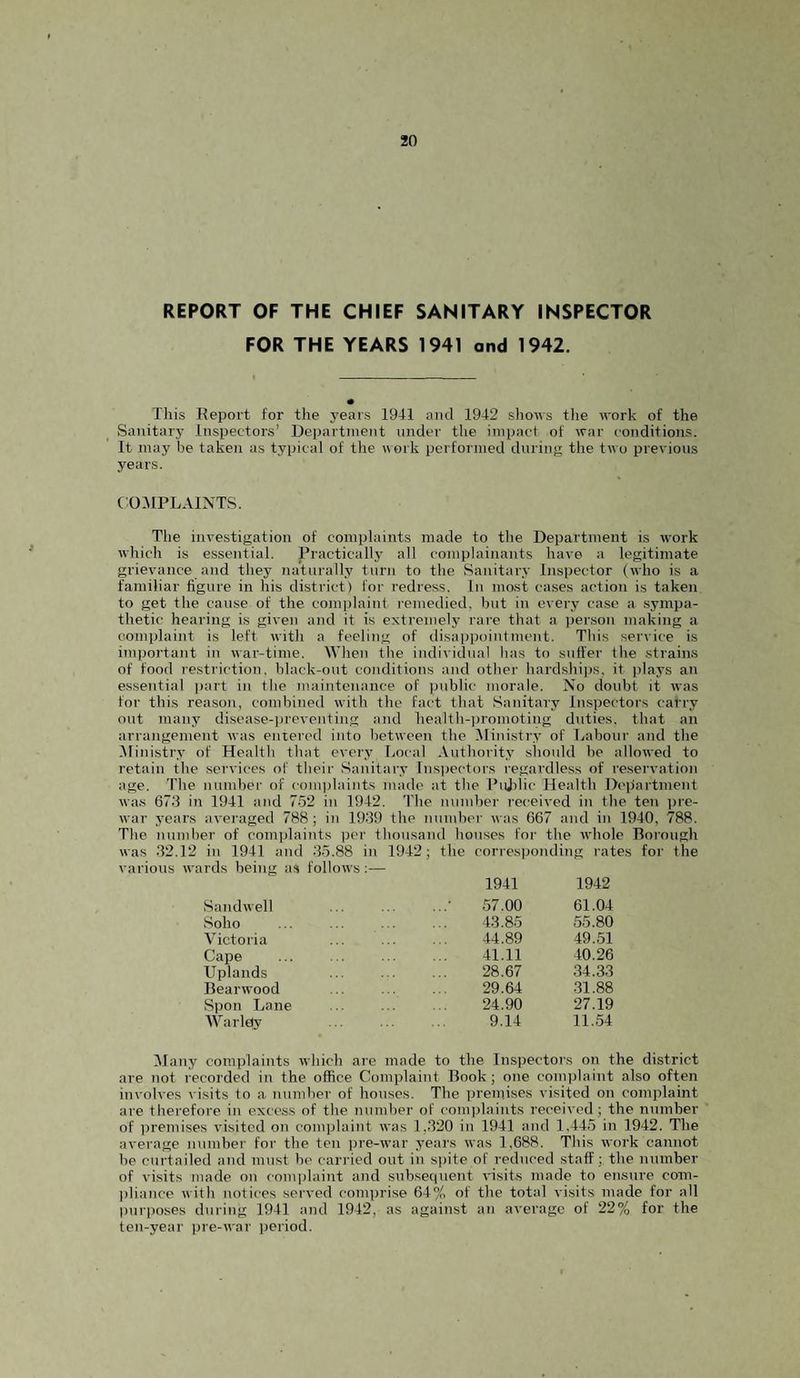 REPORT OF THE CHIEF SANITARY INSPECTOR FOR THE YEARS 1941 and 1942. This Eepoi't for the years 1941 and 1942 shows tlie work of the Sanitary Inspectors’ Uepartnient under the impact of war conditions. It may be taken as typical of the nork performed during the two previous years. t OMPLAINTS. The investigation of complaints made to the Department is work which is essential. Practically all complainants have a legitimate grievance and they naturally turn to the Sanitary Inspector (who is a familiar figure in his district) for redress. In most cases action is taken to get the cause of the comjjlaint remedied, but in every case a sympa¬ thetic hearing is given and it is extremely rare that a person making a complaint is left with a feeling of disappointment. This service is important in war-time. When the individual has to sufl'er the strains of food restriction, black-out conditions and other hardshi])s, it i)lays an essential i)art in tlie maintenance of public morale. No doubt it Avas for this reason, combined with the fact that Sanitary Inspectors carry out many disease-preventing and health-iAromoting duties, that an arrangement Avas entered into betAveen the Ministry of Labour and the Ministry of Health that every Local Authority should he alloAved to retain the seiwices of their Sanitary Inspectors regardless of reservation age. The nundier of coinidaints made at the Pujilic Health Dciiartment Avas 673 in 1941 ai\d 752 in 1942. The number received in the ten ))re- Avar years aA'eraged 788; in 1939 the nundicr Avas 667 and in 1940, 788. The number of complaints per thousand houses for the Avhole Borough Avas 32.12 in 1941 and -35.88 in 1942; the corresponding rates for the various AA’ards being as folloAvs— SandAvell Soho Victoria Cape Uplands Beai'Avood Spoil Lane Warlejy 1941 1942 57.00 61.04 43.85 55.80 44.89 49.51 41.11 40.26 28.67 34.33 29.64 -31.88 24.90 27.19 9.14 11.54 Many complaints Avhich are made to the Inspectors on the district are not recorded in the office Complaint Book; one complaint also often involves visits to a number of houses. The premises visited on complaint are therefore in excess of the number of comjilaints received; the number of premises A’isitcd on complaint Avas 1,320 in 1941 and 1,445 in 1942. The average number for the ten pre-Avar years Avas 1,688. This Avork cannot be curtailed and must be carried out in spite of reduced staff;, the number of visits made on complaint and subsequent A'isits made to ensure com¬ pliance Avith notices served comprise 64% of the total visits made for all purpo.ses during 1941 and 1942, as against an average of 22% for the ten-year pre-Avar period.