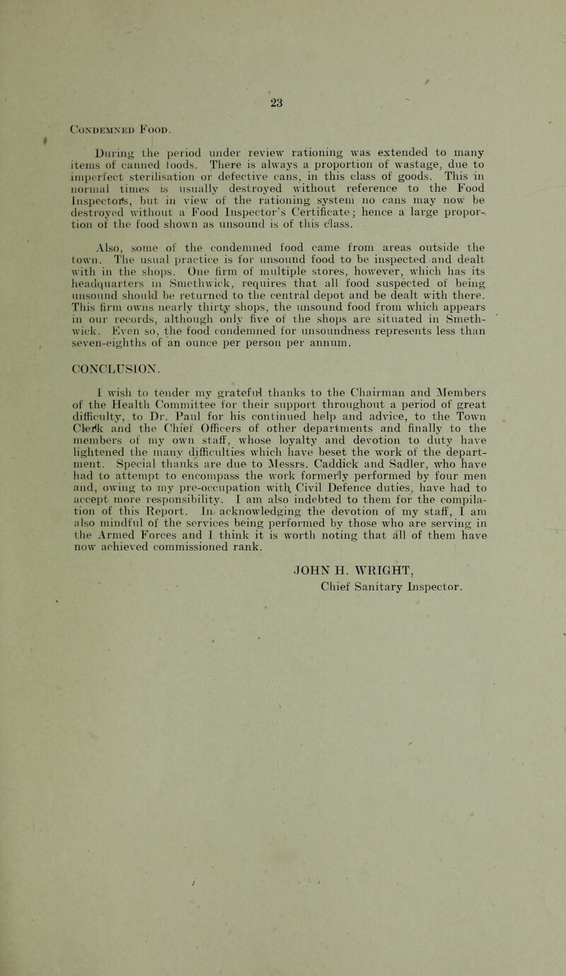 C\)NDEMNni) Food. Diu'ing the period under review rationing was extended to many items of canned foods. There is always a proportion of wastage, due to imperfect sterilisation or defective cans, in this class of goods. This in normal times i.s usually de.stroyed without reference to the Food Inspectorts, but in view of the rationing system no cans may now be destroyed without a Food Inspector’s Certificate; hence a large proper-, tion of the food shown as unsound is of this class. Also, some of tlie condemned food came from areas outside the town. The usual practice is for unsound food to be inspected and dealt with in the shoiJS. One firm of multiple stores, however, which has its headcpiarters in Smethwick, recpiires that all food suspected of being unsound should be returned to the central depot and be dealt with there. This firm owns nearly thirty shops, the unsound food from which appears in our records, altliough only five of the shops are situated in Smeth¬ wick. Fven so, the food condemned for unsoundness represents less than seven-eighths of an ounce per person per annum. C’ONCLUSION. 1 wish to tender my gratefu-1 thanks to the Chairman and ^Members of the Health Committee for their support throughout a period of great difficultj% to Dr. Paul for his continued help and advice, to the Town Clerlk and the Chief Officers of other departments and finally to the members of mj' own staff, whose loyalty and devotion to duty have lightened the many difficulties which have beset the work of the depart¬ ment. Special thanks are due to Alessrs. Caddick and Sadler, who have had to attempt to encompass the work formerly performed by four men and, owing to my pre-occupation with Civil Defence duties, have had to accept more responsibility. I am also indebted to them for the compila¬ tion of this Deport, in acknowledging the devotion of my staff, I am also mindful of the services being performed by those who are serving in the Armed Forces and I think it is worth noting that all of them have now achieved commissioned rank. JOHN H. WRIGHT, Chief Sanitary Lispector.