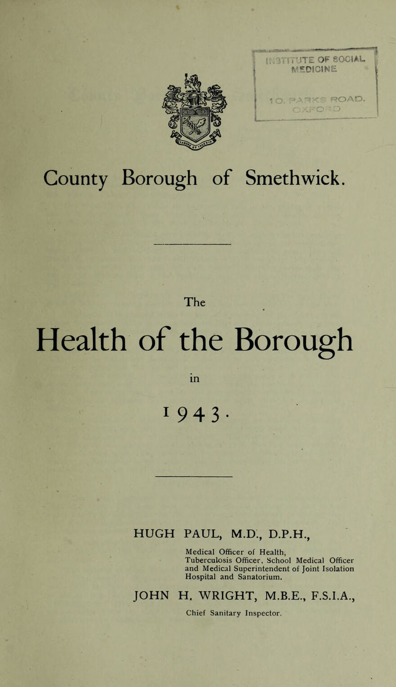 County Borough of Smethwick. The Health of the Borough 1 943- HUGH PAUL, M.D., D.P.H., Medical Officer of Health, Tuberculosis Officer, School Medical Officer and Medical Superintendent of Joint Isolation Hospital and Sanatorium. JOHN H. WRIGHT, F.S.I.A.,