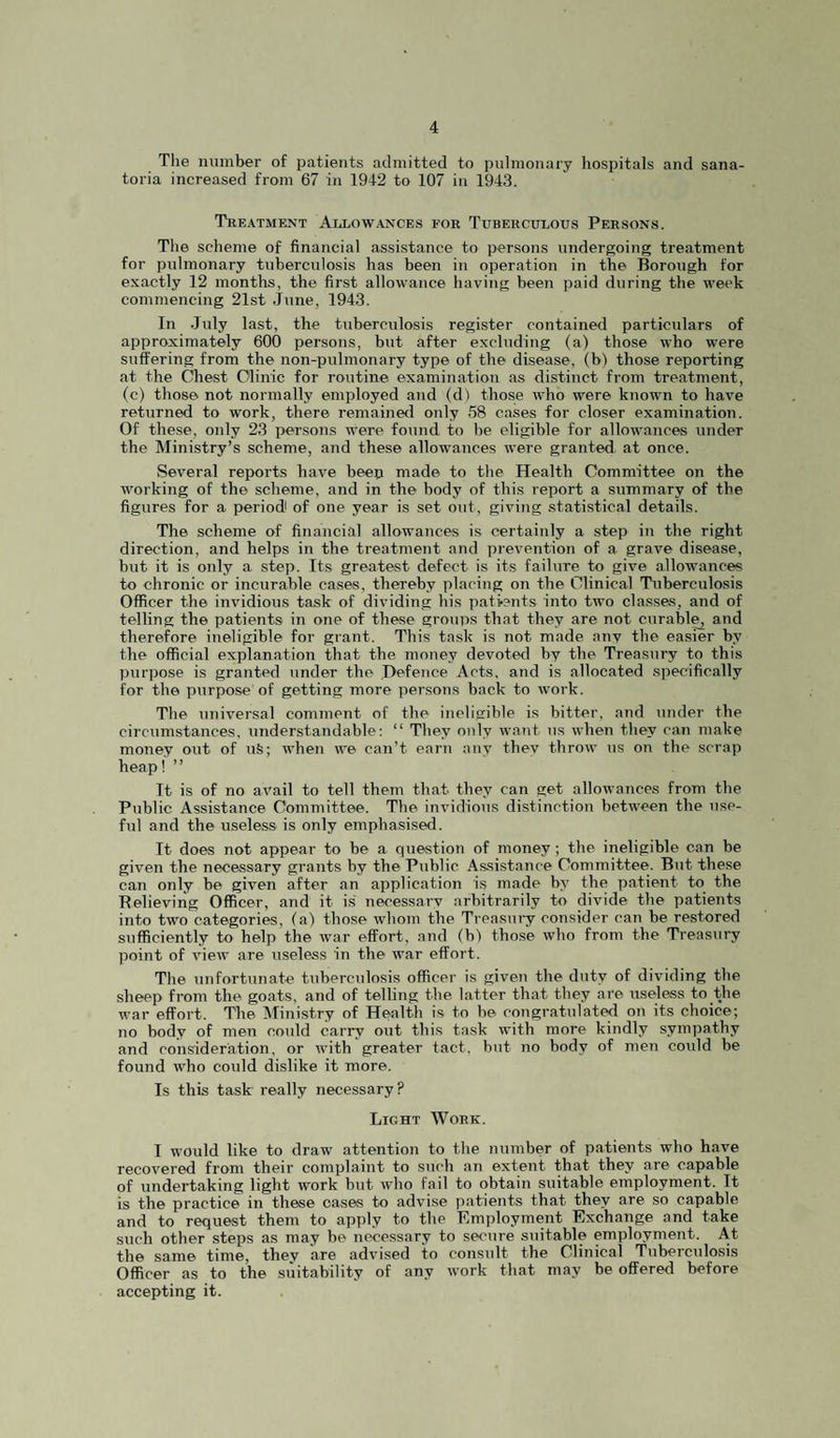 The number of patients admitted to pulmonary liospitals and sana¬ toria increased from 67 in 1942 to 107 in 1943. Treatment AilLow.ances for Tuberculous Persons. The scheme of financial assistance to persons undergoing treatment for pulmonary tuberculosis has been in operation in the Borough for exactly 12 months, the first allowance having been paid during the week commencing 21st June, 1943. In July last, the tuberculosis register contained particulars of approximately 600 persons, but after excluding (a) those who were suffering from the non-pulmonary type of the disease, (b) those reporting at the Chest Clinic for routine examination as distinct from treatment, (c) those not normally employed and (d) those who were known to have returned to work, there remainerl only 58 cases for closer examination. Of these, only 23 persons were found to be eligible for allowances under the Ministry’s scheme, and these allowances were granted, at once. Several repKjrts have beep made to the Health Committee on the working of the scheme, and in the body of this report a summary of the figures for a period of one year is set out, giving statistical details. The scheme of financial allowances is certainly a step in the right direction, and helps in the treatment and prevention of a grave disease, but it is only a step. Its greatest defect is its failure to give allowances to chronic or incurable cases, thereby placing on the Clinical Tuberculosis Officer the invidious task of dividing his patients into two classes, and of telling the patients in one of these groups that they are not curably and therefore ineligible for grant. This task is not made any the easier by the official explanation that the, money devoted by tbe Treasury to this purpose is granted under the Hefence Acts, and is allocated specifically for the purpose of getting more persons back to work. The universal comment of the ineligible is bitter, and under the circumstances, understandable: “ They only want us when they can make money out of uS; when we can’t earn any they throw us on the scrap heap! ” It is of no avail to tell them that they can get allowances from the Public Assistance Committee. The invidious distinction between the use¬ ful and the useless is only emphasised. It does not appear to be a question of money; the ineligible can be given the necessary grants by the Public Assistance Committee. But these can only be given after an application is made by the patient to the Believing Officer, and it is necessai-y arbitrarily to divide the patients into two categories, (a) those whom the Treasmy consider can be restored sufficiently to help the war effort, and (b) those who from the Treasury point of view are useless in the war effort. The unfortunate tuberculosis officer is given the duty of dividing tbe sheep from the goats, and of telling the latter that they are useless to the war effort. The Mini.stry of Health is to be congratulated on its choice; no body of men could carry out this task with more kindly sympathy and consideration, or with greater tact, but no body of men coidd be found who could dislike it more. Is this task really necessary? Light Work. I would like to draw attention to the number of patients who have recovered from their complaint to such an extent that they are capable of undertaking light work but who fail to obtain suitable employment. It is the practice in these cases to advise patients that they are so capable and to request them to apply to the Employment Exchange and take such other steps as may be necessary to secure suitable employment. At the same time, they are adv'ised to consult the Clinical Tuberculosis Officer as to the suitability of any work that may be offered before accepting it.