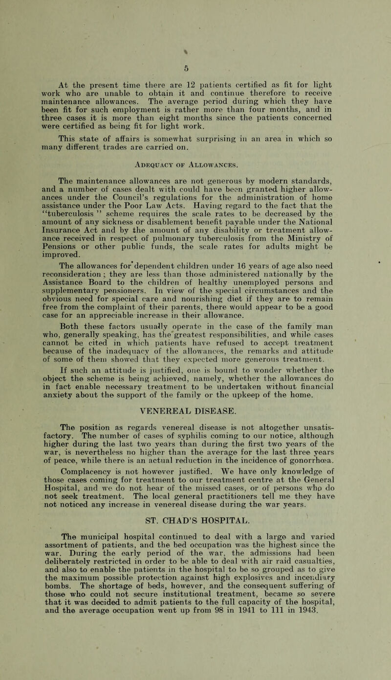 At the present time there are 12 patients certified as fit for light work who are unable to obtain it and continue therefore to receive maintenance allowances. The average period during which they have been fit for such employment is rather more than four months, and in three cases it is more than eight months since the patients concerned were certified as being fit for light work. This state of affairs is somewhat surprising in an area in which so many different trades are carried on. Adequacy of Allowances. The maintenance allowances are not generous by modern standards, and a number of cases dealt with could have been granted higher allow¬ ances under the Council’s regulations for the administration of home assistance under the Poor Law Acts. Having regard to the fact that the “tuberculosis ” scheme requires the scale rates to be decreased by the amount of any sickne.ss or disablement benefit payable under the National Insurance Act and by the amount of any disability or treatment allow¬ ance received in respect of pulmonary tuberculosis from the Ministry of Pensions or other public funds, the scale rates for adults might be improved. The allowances for'dependent children under 16 years of age also need reconsiderationthey are less than those administered nationally by the Assistance Board to the children of healthy unemployed persons and supplementary jmnsioners. In view of the special circumstances and the obvious need for special care and nourishing diet if they are to remain free from the complaint of their parents, there would appear to be a good case for an appreciable increase in their allowance. Both these factors usually operate in the ca.se of the family man who, generally speaking, has the'greatest responsibilities, and while cases cannot be cited in which patients have refused to accept treatment because of the inadequacy of the allowances, the remarks and attitude of some of them showed that they expected more generous treatment. If such an attitude is justified, one is bound to wonder whether the object the scheme is being achieved, namely, whether the allowances do in fact enable necessary treatment to be undertaken without financial anxiety about the support of the family or the upkeep of the home. VENEREAL DISEASE. The position as regards venereal disease is not altogether unsatis¬ factory. The number of cases of syphilis coming to our notice, although higher during the last two years than during the first two years of the war, is nevertheless no higher than the average for the last three years of peace, while there is an actual reduction in the incidence of gonorrhoea. Complacency is not however justified. We have only knowledge of those cases coming for treatment to our treatment centre at the General Hospital, and we do not hear of the missed cases, or of persons who do not seek treatment. The local general practitioners tell me they have not noticed any increase in venereal disease during the war years. ST. CHAD’S HOSPITAL. The municipal hospital continued to deal with a large and varied assortment of patients, and the bed occupation was the highest since the war. During the early period of the war, the admissions had been deliberately restricted in order to be able to deal with air raid casualties, and also to enable the patients in the hospital to be so grouped as to give the maximum possible protection against high explosives and incendiary bombs. The shortage of beds, however, and the consequent sufi’ering of those who could not secure institutional treatment, became so severe that it was decided to admit patients to the full capacity of the hospital, and the average occupation went up from 98 in 1941 to 111 in 1943.