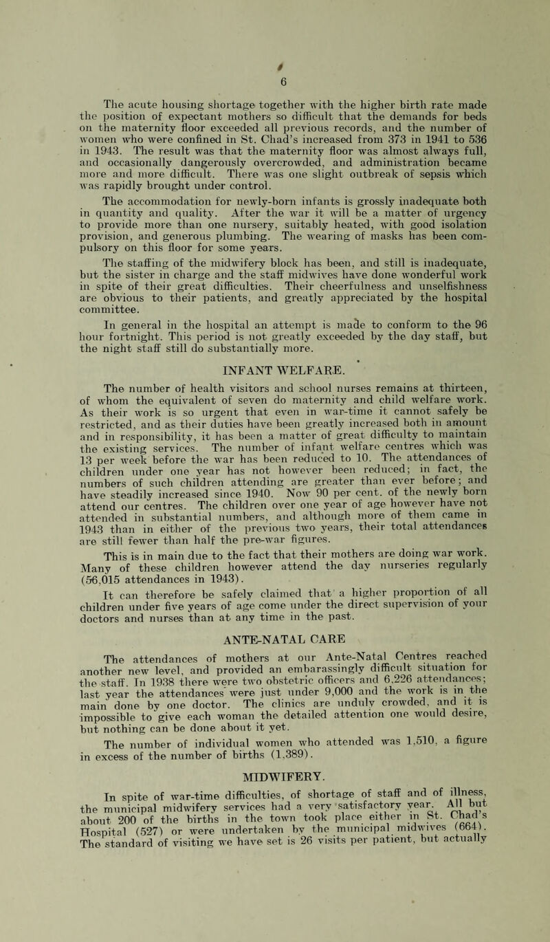 t 6 The acute housing shortage together with the higher birth rate made the position of expectant mothers so difficult that the demands for beds on the maternity floor exceeded all previous records, and the number of women who were confined in St. Chad’s increased from 373 in 1941 to 536 in 1943. The result was that the maternity floor was almost always full, and occasionally dangeroiisly overcrowded, and administration became more and more difficult. Thei’e was one slight outbreak of sepsis which was rapidly brought under control. The accommodation for newly-born infants is grossly inadeciuate both in quantity and quality. After the war it will be a matter of urgency to provide more than one nursery, suitably heated, with good isolation provision, and generous plumbing. The wearing of masks has been com¬ pulsory on this floor for some years. The staffing of the midwifery block has been, and still is inadequate, but the sister in charge and the staff midwives have done wonderful work in spite of their great difficulties. Their cheerfulness and unselfishness are obvious to their patients, and greatly appreciated by the hospital committee. In general in the hospital an attempt is maSe to conform to the 96 hour fortnight. This period is not greatly exceeded by the day staff, but the night staff still do substantially more. INFANT WELFARE. The number of health visitors and school nurses remains at thirteen, of whom the equivalent of seven do maternity and child welfare work. As their work is so urgent that even in war-time it cannot safely be restricted, and as their duties have been greatly increased both in amount and in responsibility, it has been a matter of great difficulty to maintain the existing services. The number of infant welfare centres which was 13 per week before the war has been reduced to 10. The attendances of children under one year has not however been reduced; in fact, the numbers of such children attending are greater than ever before; and have steadily increased since 1940. Now 90 per cent, of the newly bom attend our centres. The children over one year of age however have not attended in substantial numbers, and although more of them came in 1943 than in either of the previous two years, their total attendances are still fewer than half the pre-war figures. This is in main due to the fact that their mothers are doing war work. Many of these children however attend the day nurseries regularly (56,015 attendances in 1943). It can therefore be safely claimed that a higher proportion of all children under five years of age come under the direct supervision of your doctors and nurses than at any time in the pa.st. ANTE-NATAL CARE The attendances of mothers at our Ante-Natal Centres reached another new level, and provided an embarassingly difficult situation for the staff. In 1938 there were two ob.stetric officers and 6,226 atteiulaneps; last year the attendances’ were just under 9,000 and the work is in the main done by one doctor. The clinics are unduly crowded, and it is impossible to give each woman the detailed attention one would desire, but nothing can be done about it yet. The number of individual women who attended was 1,510, a figure in excess of the number of births (1,389). MIDWIFERY. In spite of war-time difficulties, of shortage of staff and of illness the municipal midwifery services had a very satisfactory year iUl but about 200 of the births in the town took place either in St. Chacl s Hospital (527) or were undertaken by the municipal midwives (bb4). The standard of visiting we have set is 26 vissits per patient, but actually