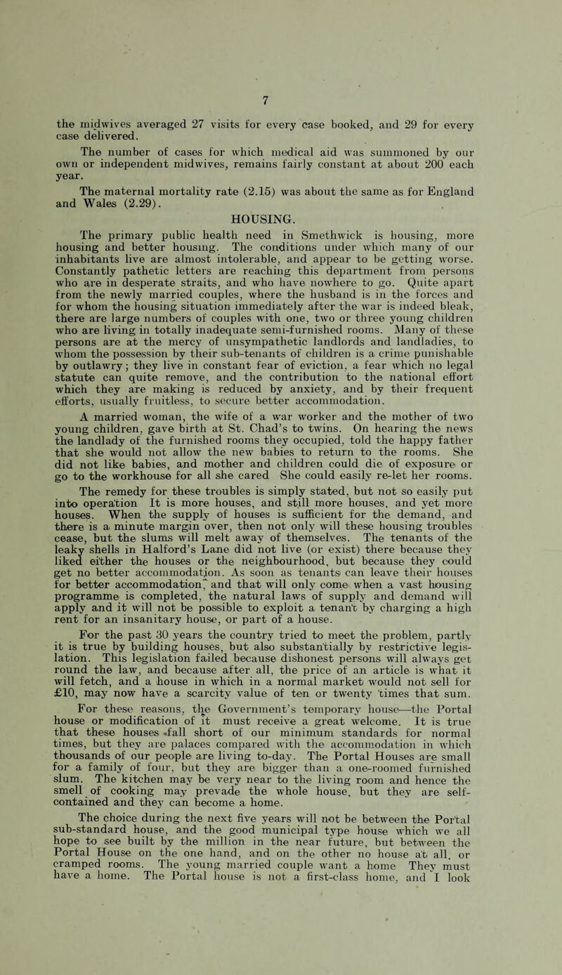 the midwives averaged 27 visits for every case booked, and 29 for every case delivered. The number of cases for which medical aid was summoned by our own or independent midwives, remains fairly constant at about 200 each year. The maternal mortality rate (2.15) was about the same as for England and Wales (2.29). HOUSING. The primary public health need in Smethwick is housing, more housing and better housing. The conditions under which many of our inhabitants live are almost intolerable, and appear to be getting worse. Constantly pathetic letters are reaching this department from persons who are in desperate straits, and who have nowhere to go. Quite apart from the newly married couples, where the husband is in the forces and for whom the housing situation immediately after the war is indeed bleak, there are large numbers of couples with one, two or three young children who are living in totally inadequate semi-furnished rooms. Many of these persons are at the mercy of unsympathetic landlords and landladies, to whom the possession by their sub-tenants of children is a crime punishable by outlawry; they live in constant fear of eviction, a fear which no legal statute can quite remove, and the contribution to the national effort which they are making is reduced by anxiety, and by their frequent efforts, usually fruitless, to secure better accommodation. A married woman, the wife of a war worker and the mother of two young children, gave birth at St. Chad’s to twins. On hearing the news the landlady of the furnished rooms they occupied, told the happy father that she would not allow the new babies to return to the rooms. She did not like babies, and mother and children could die of exposure or go to the workhouse for all she cared She could easily re-let her rooms. The remedy for these troubles is simply stated, but not so easily put into operation It is more houses, and still more houses, and yet more houses. When the supply of houses is sufficient for the demand, and there is a minute margin over, then not only will these housing troubles cease, but the slums will melt away of themselves. The tenants of the leaky shells in Halford’s Lane did not live (or exist) there because they liked either the houses or the neighbourhood, but because they could get no better accommodation. As soon as tenants^ can leave their houses for better accommodation^ and that will only corne when a vast liousing programme is completed, the natural laws of supply and demand will apply and it will not be possible to exploit a tenant by charging a high rent for an insanitary house, or part of a house. For the past 30 years the country tried to meet the problem, partly it is true by building houses, but also substantially by restrictive legis¬ lation. This legislation failed because dishonest persons will always get round the law, and because after all, the price of an article is what it will fetch, and a house in which in a normal market would not sell for £10, may now have a scarcity value of ten or twenty times that sum. For these reasons, the Government’s temporary house—the Portal house or modification of it must receive a great welcome. It is true that these houses .fall short of our minimum standards for normal times, but they are palaces compared with the accommodation in which thousands of our people are living to-day. The Portal Houses are small for a family of four, but they are bigger than a one-roomed furnished slum. The kitchen may be very near to the living room and hence the smell of cooking may prevade the whole house, but they are self- contained and thej' can become a home. The choice during the next five years will not be between the Portal sub-standard house, and the good municipal type house which we all hope to see built by the million in the near future, but between the Portal House on the one hand, and on the other no house at all, or cramped rooms. The young married couple want a Lome They niust have a home. The Portal house is not a first-class home, and 1 look