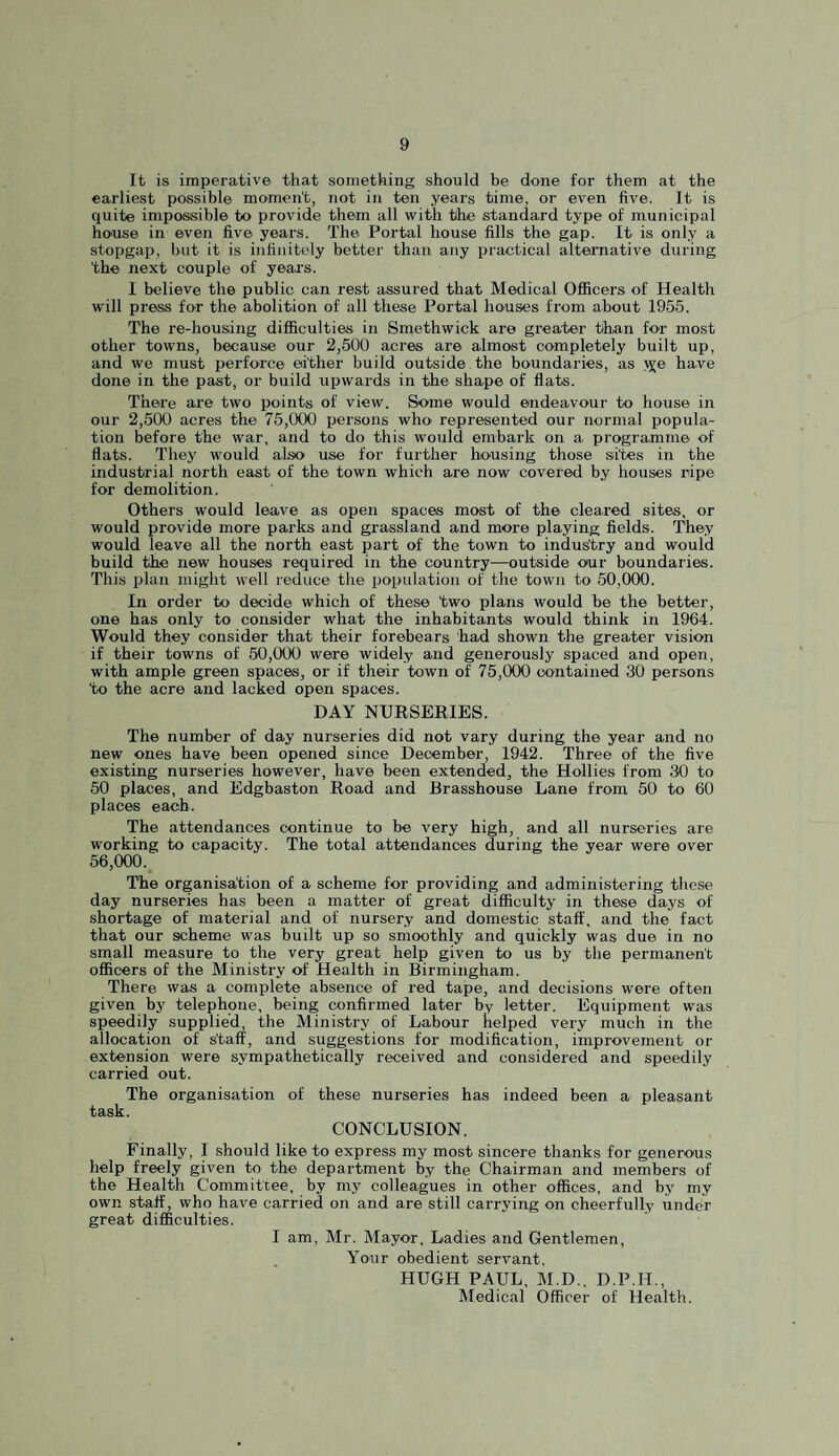 It is imperative that something should be done for them at the earliest possible momen't, not in ten years time, or even five. It is quite impossible to provide them all with the standard type of municipal house in even five years. The Portal house fills the gap. It is only a stopgap, but it is infinitely better than any practical alternative during 'the next couple of years. I believe the public can rest assured that Medical Officers of Health will press for the abolition of all these Portal houses from about 1955. The re-housing difficulties in Smethwick are greater than for most other towns, because our 2,500 acres are almost completely built up, and we must perforce either build outside, the boundaries, as >j;e have done in the past, or build upwards in the shape of flats. There are two j)oints of view. Some would endeavour to house in our 2,500 acres the 75,000 persons who represented our normal popula¬ tion before the war, and to do this would embark on a programme of flats. They would also use for further housing those sites in the industrial north east of the town which are now covei*ed by houses ripe for demolition. Others would leave as open spaces most of the cleared sites, or would provide more parks and grassland and more playing fields. They would leave all the north east part of the town to indus'try and would build the new houses required in the country—outside our boundaries. This plan might well reduce the population of the town to 50,000. In order to decide which of these two plans would be the better, one has only to consider what the inhabitants would think in 1964. Would they consider that their forebears had shown the greater vision if their towns of 50,000 were widely and generously spaced and open, with ample green spaces, or if their town of 75,000 contained 30 persons to the acre and lacked open spaces. DAY NUESERIES. The number of day nurseries did not vary during the year and no new ones have been opened since December, 1942. Three of the five existing nurseries however, have been extended, the Hollies from 30 to 50 places, and Edgbaston Road and Brasshouse Lane from 50 to 60 places each. The attendances continue to be very high, and all nurseries are working to capacity. The total attendances during the year were over 56,000. The organisation of a scheme for providing and administering these day nurseries has been a matter of great difficulty in these days of shortage of material and of nursery and domestic staff, and the fact that our scheme was built up so smoothly and quickly was due in no srnall measure to the very great help given to us by the permanent officers of the Ministry of Health in Birmingham. There was a complete absence of red tape, and decisions were often given by telephone, being confirmed later by letter. Equipment was speedily supplied, the Ministry of Labour helped very much in the allocation of s'taff, and suggestions for modification, improvement or extension were sympathetically received and considered and speedily carried out. The organisation of these nurseries has indeed been a pleasant CONCLUSION. Finally, I should like to express my most sincere thanks for generous help freely given to the department by the Chairman and members of the Health Committee, by my colleagues in other offices, and by my own staff, who have carried on and are still carrying on cheerfully under great difficulties. I am, Mr. Mayor, Ladies and Gentlemen, Your obedient servant. HUGH PAUL, M.D.. D.P.H., Medical Officer of Health.