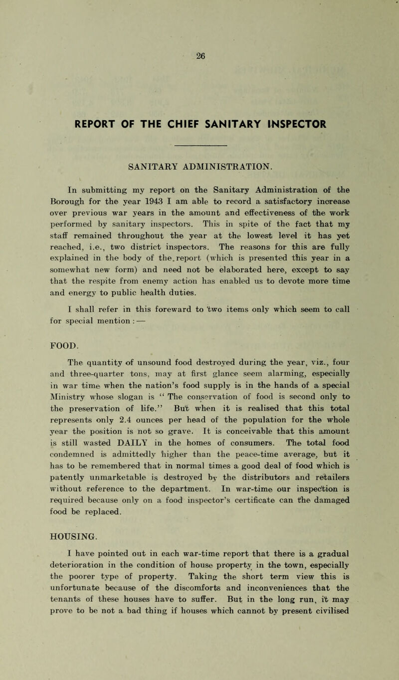 REPORT OF THE CHIEF SANITARY INSPECTOR SANITARY ADMINISTRATION. In submitting my report on the Sanitary Administration of the Borough for the year 1943 I am able to record a satisfactory increase over previous war years in the amount and effectiveness of the work performed by sanitary inspectoi-s. This in spite of the fact that my staff remained throughout the year at the lowest level it has yet reached, i.e., two district inspectors. The reasons for this are fully explained in the body of the.report (which is presented this year in a somewhat new form) and need not be elaborated here, except to say that the respite from enemy action has enabled us to devote more time and energy to public health duties. I shall refer in this foreward to two items only which seem to call for special mention: — FOOD. The quantity of unsound food destroyed during the year, viz., four and three-quarter tons, may at first glance seem alarming, especially in war time when the nation’s food supply is in the hands of a special Ministry whose slogan is “ The conservation of food is second only to the preservation of life.” But when it is realised that this total represents only 2.4 ounces per head of the population for the whole year the position is not so grave. It is conceivable that this amount is still wasted DAILY in the homes of consumers. The total food condemned is admittedly higher than the peace-time average, but it has to be remembered that in normal times a good deal of food which is patently unmarketable is destroyed by tbe distributors and retailers without reference to the department. In war-time our inspection is required because only on a food mspector’s certificate can the damaged food be replaced. HOUSING. I have pointed out in each war-time report that there is a gradual deterioration in the condition of house property in the town, especially the poorer type of property. Taking the short term view this is unfortunate because of the discomforts and inconveniences that the tenants of these houses have to suffer. But in the long run, it may prove to be not a bad thing if houses which cannot by present civilised