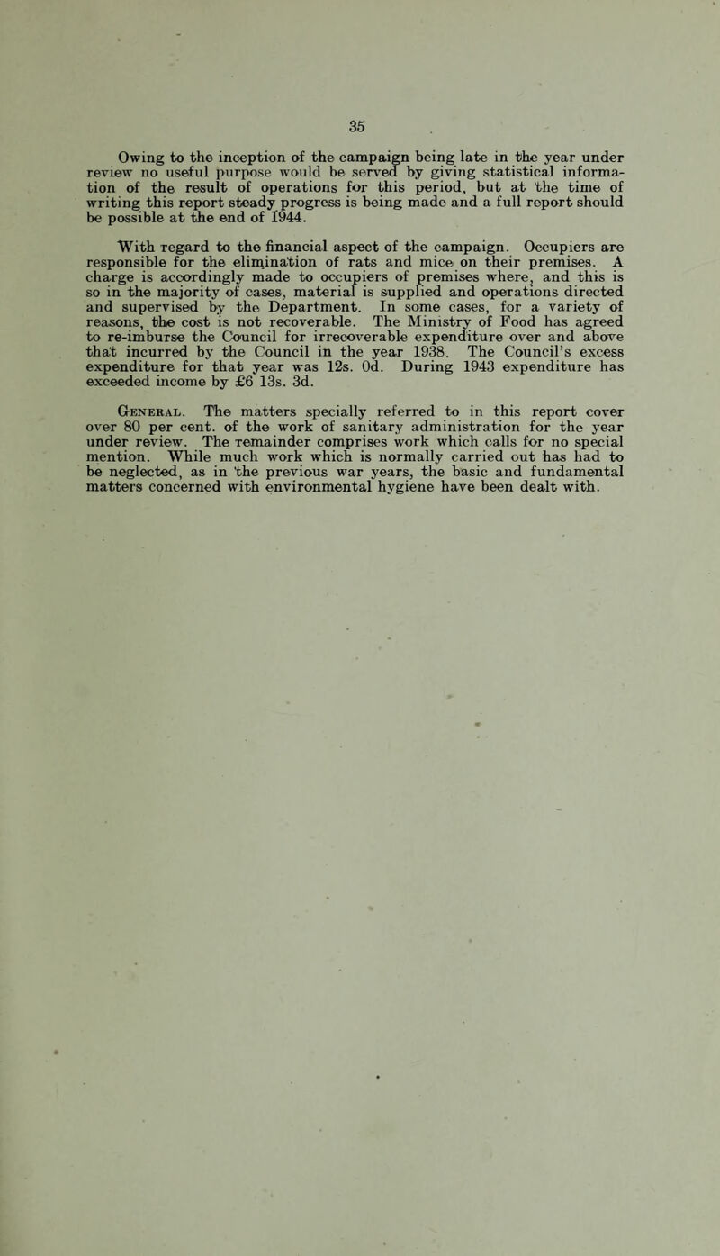 Owing to the inception of the campaign being late in the year under review no useful purpose would be served by giving statistical informa¬ tion of the result of operations for this period, but at the time of writing this report steady progress is being made and a full report should be possible at the end of 1944. With regard to the financial aspect of the campaign. Occupiers are responsible for the elimination of rats and mice on their premises. A charge is accordingly made to occupiers of premises where, and this is so in the majority of cases, material is supplied and operations directed and supervised by the Department. In some cases, for a variety of reasons, the cost is not recoverable. The Ministry of Food has agreed to re-imburse the Council for irrecoverable expenditure over and above thht incurred by the Council in the year 1938. The Council’s excess expenditure for that year was 12s. Od. During 1943 expenditure has exceeded income by £6 13s. 3d. General. The matters specially referred to in this report cover over 80 per cent, of the work of sanitary administration for the year under review. The remainder comprises work which calls for no special mention. While much work which is normally carried out has had to be neglected, as in 'the previous war years, the basic and fundamental matters concerned with environmental hygiene have been dealt with.