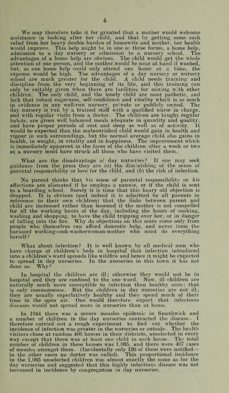 We may therefore take it for granted that a mother would welcome assistance in looking after her child, and that by getting some such relief from her heavy double burden of housewife and mother, her health would improve. This help might be in one or three forms, a home help, admission to a day nursery or admission to a nursery school. The advantages of a home help are obvious. The child would get the whole attention of one person, and the mother would be near at hand if wanted, but. as one home help could only attend one home at a time, the expense would be high. Tire advantages of a day nursery or nursery school are much greater for the child. A child needs training and discipline from the very beginning of its life, and this training can only be suitably given when there are facilities for mixing with other children. The only child, and the lonely child are most pathetic, and lack that robust eagerness, self-confidence and vitality which is so much in evidence in any well-run nursery, private or publicly owned. The day nursery is run by a trained staff with a qualified nurse in charge, and with regular visits from a doctor. The children are taught regular habits, are given well balanced meals adequate in quantity and quality, and have proper periods of rest and sleep as well as of activity. It would be expected that the malnourished child would gain in health and vigour in such surroundings, but the normal average child also gains in health, in weight, in vitality and in happiness. The improvement which is immediately apparent in the faces of the children after a week or two at a nursery must have struck all those who have visited them. What are the disadvantage of day nurseries? If one may seek guidance from the press they are (a) the diminishing of the sense of parental responsibility or love for the child, and (b) the risk of infection. No parent thinks that his sense of parental responsibilitv or his affections are alienated if he employs a nannie, or if the child is sent to a boarding school. Surely it is time that this hoary old objection is dropi^ed. It is obvious (and indeed it is admitted by all parents in reference to their own children) that the links between parent and child are increased rather than lessened if the mother is not compelled for all the working hours of the day, including the hours of cooking, washing and shopping, to have the child tripping over her, or in danger of falling into the fire. Why do objections on this score come only from people who themselves can afford domestic help, and never from the harassed working-cook-washerwoman-mother who must do everything herself ? What about infection? It is well known by all medical men who have charge of children’s beds in hospital that infection introduced into a children’s ward spreads like wildfire and hence it might be expected to spread in day nur.series. In the nurseries in this town it has not done so. Why? In hospital the children are ill; otherwise they would not be in hospital and they are confined to the one ward. Now, ill children are naturally much more susceptible to infection than healthy ones; that is only commonsense. But the children in day nurseries are not ill; they are usually superlatively healthy and they .spend much of their time in the open air. One would therefore expect that infectious diseases would not spread more in nurseries than at home. In 1944 there was a severe measles epidemic in Smethwick and a number of children in the day nurseries contracted the disease. I therefore carried out a rough experiment to find out whether the incidence of infection was greater in the nurseries or outside. The health visitors chose at random 406 houses in their districts, unselected in every w'ay except that there was at least one child in each house. The total number of children in these houses was 1,065, and there were 407 cases of measles amongst them. (Incidentally only 120 of these were notified— in the other cases no doctor was called). This proportional incidence in the 1,065 unselected children was almost exactly the same as for the day nurseries and suggested that this highly infectious disease was not increased in incidence by congregation in day nurseries.
