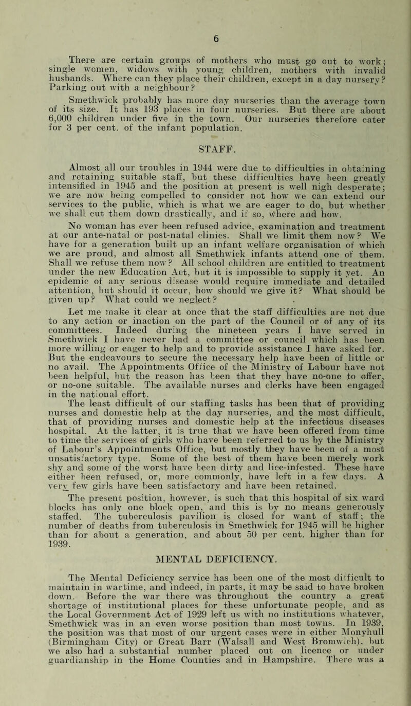 There are certain groups of mothers who must go out to work; single women, widows witli young children, mothers with invalid husbands. Where can they place their children, except in a day nursery? Parking out with a neighbour? Smethwick probably has more day nurseries than the average town of its size. It has 193 places in four nurseries. Biit there are about 6,000 children under five in the town. Our nurseries therefore cater for 3 per cent, of the infant population. STAFF. Almost all our troubles in 1944 were due to difficulties in obtaining and retaining suitable staff, but these difficulties have been greatly intensified in 1945 and the position at present is w'ell nigh desperate; we are now being compelled to consider not how we can extend our ■services to the public, which is what we are eager to do, but whether we shall cut them dowui drastically, and if so. Where and how. No woman has ever been refused advice, examination and treatment at our ante-natal or post-natal clinics. Shall we limit them now ? We have for a generation built up an infant welfare organisation of which we are proud, and almost all Smethwick infants attend one of them. Shall we refuse them now ? All school children are entitled to treatment under the new Education Act, but it is impossible to supply it yet. An epidemic of any serious disease would require immediate and detailed attention, but sb.ould it occur, how should we give it? What should be given up ? What could we neglect ? Let me make it clear at once that the staff difficulties are not due to any action or inaction on the part of the Council or of any of its committees. Indeed during the nineteen years 1 have served in Smethwick I have never had a committee or council which has been more willing or eager to help and to provide assistance I have asked for. But the endeavours to secure the necessary help have been of little or no avail. The Appointments Office of the Ministry of Labour have not been helpful, Imt the reason has been that they have no-one to offer, or no-one suitable. The available nurses and clerks have been engaged in the national effort. The least difficult of our staffing tasks has been that of providing nurses and domestic help at the day nurseries, and the most difficult, that of providing nurses and domestic help at the infectious diseases hospital. At the latter, it is true that we have been offered from time to time the services of girls who have been referred to us by the Ministry of Labour’s Appointments Office, but mostly they have been of a most unsatisfactory type. Some of the best of them have been merely work shy and some of the worst have been dirty and lice-infested. These have either been refused, or, more commonly, have left in a few days. A verj_ few girls have been satisfactory and have been retained. The present position, however, is such that this hospital of six ward blocks has only one block open, and this is by no means generously staffed. The tuberculosis pavilion is closed for want of staff; the number of deaths from tuberculosis in Smethwick for 1945 will he higher than for about a generation, and about 50 per cent, higher than for 1939. MENTAL DEFICIENCY. The Mental Deficiency service has been one of the most difficult to maintain in wartime, and indeed, in parts, it may be said to have broken down. Before the war there was throughout the country a great shortage of institutional places for these unfortunate people, and as the Local Government Act of 1929 left us with no institutions whatever, Smethwick was in an even worse position than most towns. In 1939, the position was that most of our urgent cases were in either IMonyhull (Birmingham City) or Great Barr (AValsall and West Bromwich), but we also had a substantial number placed out on licence or under guardianship in the Home Counties and in Hampshire. There was a