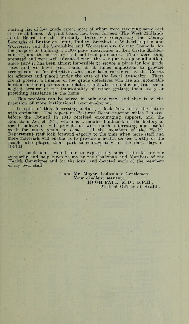 waiting list of low grade cases, most of whom were receiving some sort of care at home. A joint board had been formed (The West Midlands Joint Board for the Mentally Defective) comprising the County Boroughs of Burton-on-Trent, Dudley, Smethwick, Wolverhampton and Worcester, and the Shropshire and Worcestershire County Councils, for the purpose of building a 1,000 place institution at Lea Castle Kiclder- minster, and the necessary land had been purchased. Plans were being prepared and were well advanced w^hen the war put a stop to all action. Since 1939 it has been almost impossible to secure a place for low grade cases and we have even found it at times impossible to provide accommodation for defectives who have been convicted by the Courts for offences and placed under the care of the Local Authority. There are at present a number of low grade defectives who are an intolerable burden on their parents and relatives and who are suffering from sheer neglect because of the impossibility of either getting them away or providing assistance in the home. This problem can be solved in only one way, and that is bv the provision of more institutional accommodation. In spite of this depressing picture, I look forward to the future with optimism. The report on Post-war Reconstruction which I placed before the Council in 1943 received encouraging support, anil the Education Act of 1944, which is a notable landmark in the history of social endeavour, will provide us with much interesting and useful work for many years to come. All the members of the Health Department staff look forward eagerly to the time when more staff and more materials will enable us to provide a health service worthy of the people who played their part so courageously in the dark days of 1940-41. In conclusion I would like to express my sincere thanks for the sympathy and help given to me by the Chairman and Members of the Health Committee and for the loyal and devoted work of the members of my own staff. I am, Mr. Mayor, Ladies and Gentlemen, Your obedient servant, HUGH PAUL, M.D., D.P.H., Medical Officer of Health.