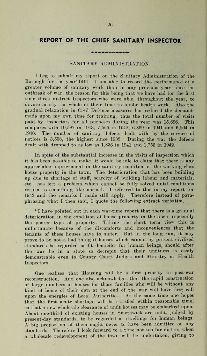 REPORT OF THE CHIEF SANITARY INSPECTOR SANITARY ADMINISTRATION. I beg to submit my report on the Sanitary Administration of the Borough for the year’ 1944. I am able to record the performance of a greater volume of sanitary work than in any previous year since the outbreak of war, the reason for this being that we have had for the first time three district Inspectors who were able, throughout the year, to devote nearly the whole of their time to public health work. Also the gradual relaxation in Civil Defence measures has reduced the demands made upon my own time for training; thus the total number of visits paid by Inspectors for all purposes during the year was 15,696. This compares with 10,587 in 1943, 7,565 in 1942, 6,869 in 1941 and 6,204 in 1940. The number of sanitary defects dealt with by the service of notices is 3,558, the highest since 1938. During the war the defects dealt with dropped to as low as 1,836 in 1941 and 1,755 in 1942. In spite of the substantial increase in the visits of inspection which it has been possible to make, it woidd be idle to claim that there is any appreciable improvement in the sanitary condition of the working class house property in the town. The deterioration that has been building up due to shortage of staff, scarcity of building labour and materials, etc., has left a problem which cannot be fully solved until conditions return to something like normal. I referred to this in my report for 1943 and the remarks I made still apply. Therefore instead of para¬ phrasing what I then said, I quote the following extract verbatim. “I have pointed out in each war-time report that there is a gradual deterioration in the condition of house property in the town, especially the poorer type of property. Taking the short term view this is unfortunate because of the discomforts and inconveniences that the tenants of these houses have to suffer. But in the long run, it may prove to be not a bad thing if houses which cannot by present civilised standards be regarded as fit domiciles for human beings, should after the war be in a state so decrepit that their unfitness is easily demonstrable even to County Court Judges and Ministry of Health Inspectors. One realises that Housing will be a first priority in post-war reconstruction. And one also acknowledges that the rapid construction of large Tuimbers of houses for those families who will be without any kind of home of their own at the end of the war will have first call upon the energies of Local Authorities. At the same time one hopes that the first acute shortage will be satisfied within reasonable time, so that a new wholesale clearance of unfit houses may be embarked upon. About one-third of existing houses in Smethwick are unfit, judged by present-day standards, to be regarded as dwellings for human beings. A big proportion of them ought never to have been admitted on any standards. Therefore I look forward to a time not too far distant when a wholesale redevelopment of the town will be undertaken, giving to