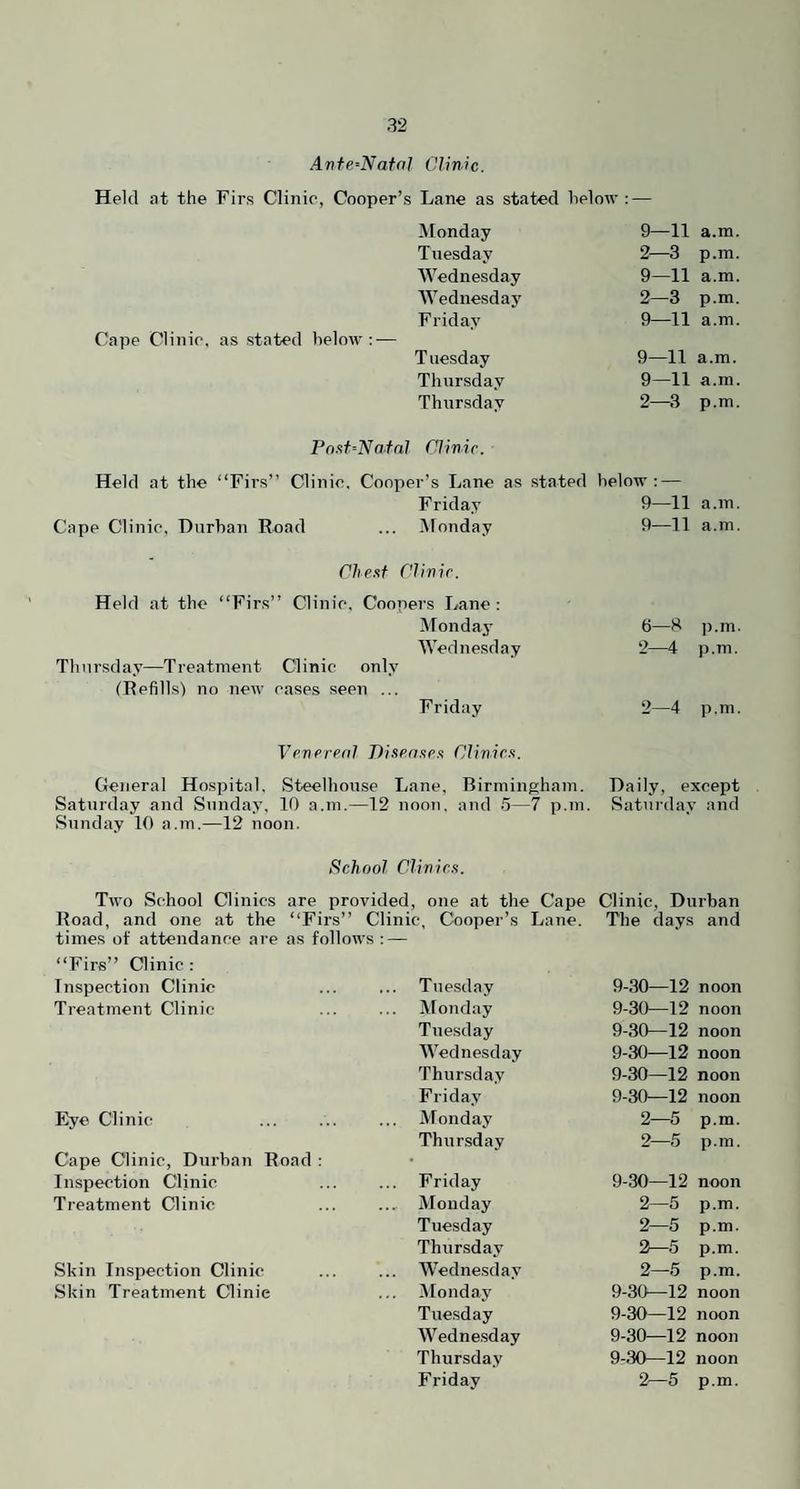 Anfe.^NatoJ Clime. Held at the Firs Clinic, Cooper’s Lane as stated helow : — Cape Clinic, as stated below:-— Monday 9—11 a.m. Tuesday 2—3 p.m. Wednesday 9—11 a.m. Wednesday 2—3 p.m. Friday 9—11 a.m. Tuesday 9—11 a.m. Thursday 9—11 a.m, Thursday 2—3 p.m. Pn.'^t=Nafnl Clinir. Held at the “Firs” Clinic, Cooper’s Lane as stated helow ; — Friday 9—11 Cape Clinic, Durban Road ... Monday 9—11 a.in. a. in. C/ie.st Clinir. Held at the “Firs” Clinic, Coopers Lane: Monday Wednesday Thursday—Treatment Clinic only (Refills') no new cases seen ... Friday 6—S ]).m. 2—4 p.m. 2—4 p.m. Vfnrrrnl Pisrn.tr.’i Clinim. General Hospital, Steelhouse Lane, Birmingham. Daily, except Saturday and Sunday, 10 a.m.—12 noon, and 5—7 p.m. Saturday and Sunday 10 a.m.—12 noon. School Clivirs. Two School Clinics are provided, one at the Cape Clinic, Durban Road, and one at the “Firs” Clinic, Cooper’s Lane. The days and times of attendance are as follows : — “Firs” Clinic : Inspection Clinic ... Tuesday 9-30—12 noon Treatment Clinic- ... Monday 9-30—12 noon Tuesday 9-30—12 noon Wednesday 9-30—12 noon Thursday 9-30—12 noon Friday 9-30—12 noon Eye Clinic ... Monday 2—5 p.m. Cape Clinic, Durban Road : Thur.sday 2—5 p.in. Inspection Clinic Friday 9-30—12 noon Treatment Clinic ... Monday 2—5 p.m. Tuesday 2—5 p.m. Thursday 2—5 p.m. Skin Inspection Clinic Wednesday 2—5 p.m. Skin Treatment Clinic ... Monday 9-30—12 noon Tuesday 9-30—12 noon IVednesday 9-30—12 noon Thursday 9-30—12 noon Friday 2—5 p.m.