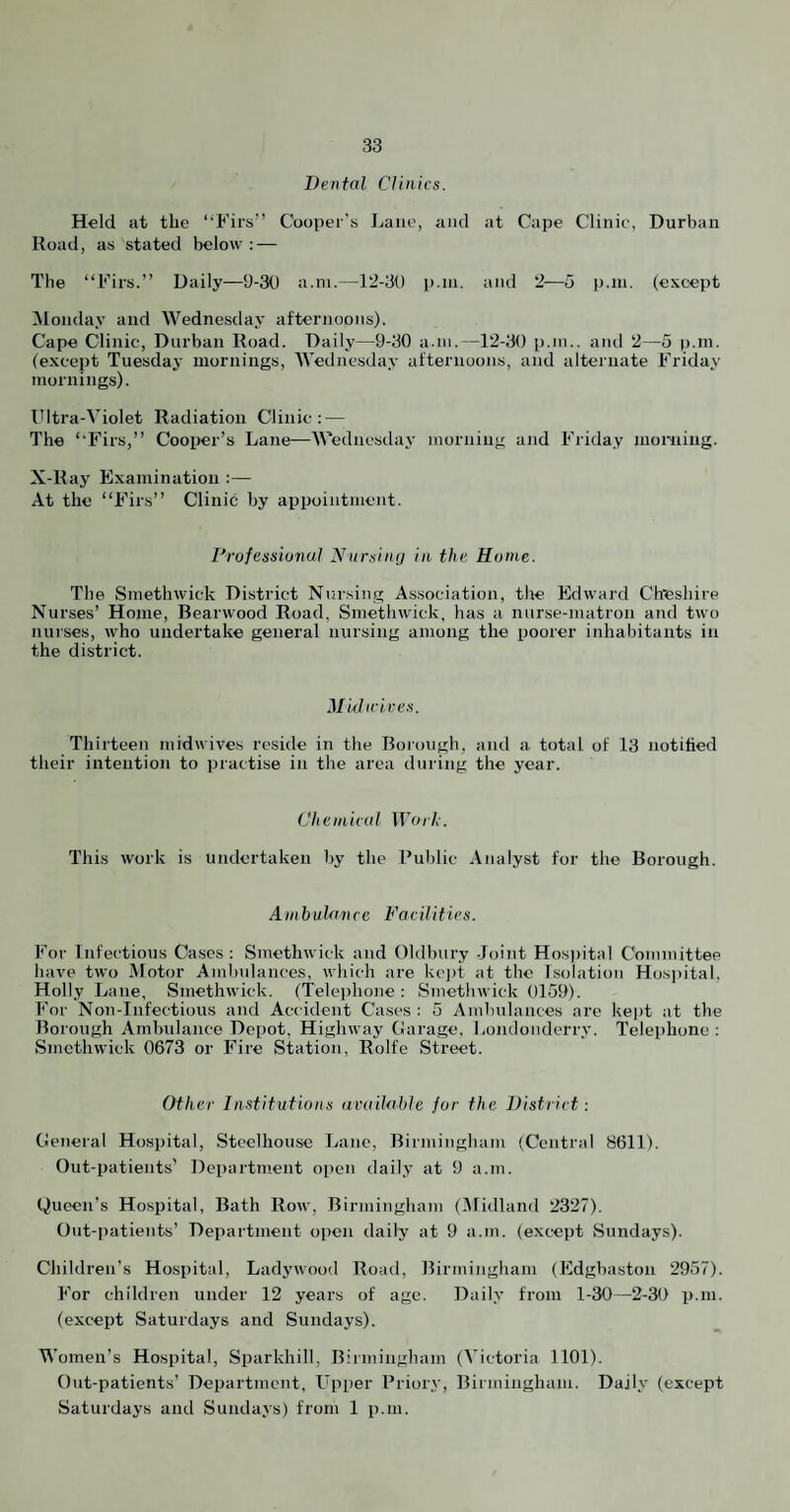 Dental Clinics. Held at the “Firs” Cooper's Lane, aiicl at Cape Clinic, Durban Road, as stated below : — The “Firs.” Daily—9-30 a.ni.—12-30 p.ni. and 2—o p.ni. (except ^Monday and Wednesday afternoons). Cape Clinic, Durban Road. Daily—9-30 a.in.—12-30 p.m.. and 2—5 p.ni. (except Tuesday mornings, AVednesday afternoons, and alternate Friday mornings). Ultra-A’iolet Radiation Clinic; — The “Firs,” Cooper’s Lane—AA^ednesday morning and Friday nioiiiing. X-Ray Examination :— At the “Firs” Clinic by appointment. Professional Nursinij in the Rome. The Smethwick District Nursing Association, the Edward Cheshire Nurses’ Home, Bearwood Road, Smethwick, has a nurse-matron and two nurses, who undertake general nursing among the poorer inhabitants in the district. Muhrices. Thirteen midwives reside in the Boiough, and a total of 13 notified their intention to practise in the area during the year. Chemical Work. This work is undertaken by the Public Analyst for the Borough. Ambulanre Facilities. For Infectious Oases: Smethwick and Oldbury -Joint Hosjiital Committee have two Motor Amlmlances, which are ke])t at the Isolation Hospital, Holly Lane, Smethwick. (Telephone: Smethwick 0159). For Non-Infectious and Accident Cases : 5 Ambulances are kept at the Borough Ambulance Depot, Highway Garage, liondoiiderry. Teleiihone : Smethwick 0673 or Fire Station, Rolfe Street. Other Institutions available for the District: General Hospital, Steelhou.se Lane, Birmingham (Central 8611). Out-patients' Department open daily at 9 a.m. (Jueen's Hospital, Bath Row, Birmingham (Afidland 2327). Out-patients’ Department open daily at 9 a.m. (except Sundays). Children’s Hospital, Ladywood Road, Birmingham (Edgbaston 2957). For children under 12 years of age. Daily from 1-30—2-30 p.m. (except Saturdays and Sundays). Women’s Hospital, Sparkhill, Birmingham (A’ictoria 1101). Out-patients’ Department, Upper Priory, Birmingham. Daily (except Saturdays and Sundays) from 1 p.m.