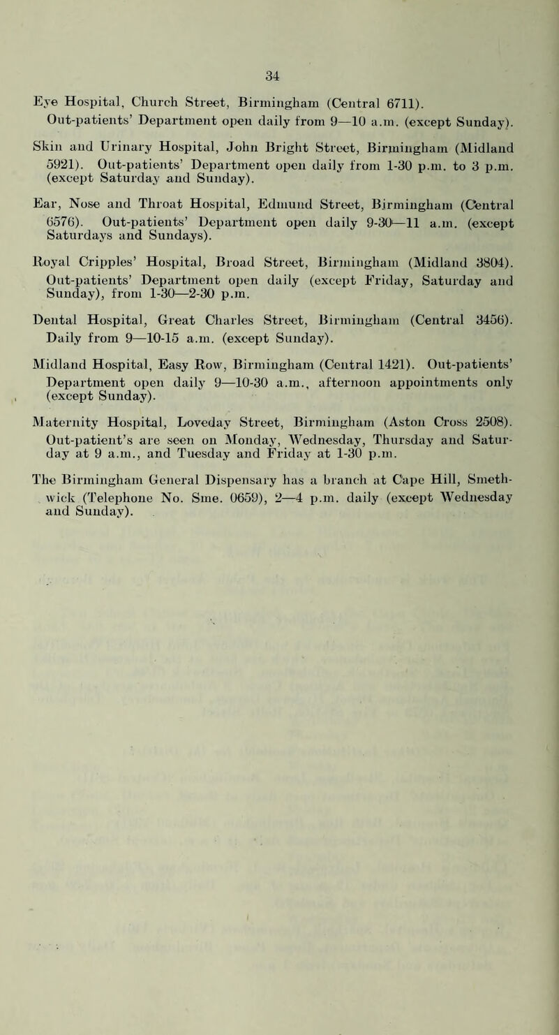 Eye Hospital, Church Street, Birmingham (Central 6711). Out-patients’ Department open daily from 9—10 a.m. (except Sunday). Slvin and Urinary Hospital, John Bright Street, Birmingham (Midland 5921). Out-patients’ Department open daily from 1-30 p.m. to 3 p.m. (except Saturday and Sunday). Ear, Nose and Throat Hospital, Edmund Street, Birmingham (Central 6576). Out-patients’ Department open daily 9-30—11 a.m. (except Saturdays and Sundays). Roj'al Cripples’ Hospital, Broad Street, Birmingham (Midland 3804). Out-patients’ Department open daily (except Friday, Saturday and Sunday), from 1-30—2-30 p.m. Dental Hospital, Great Charles Street, Birmingham (Central 3456). Daily from 9—10-15 a.m. (except Sunday). Midland Hospital, Easy Row, Birmingham (Central 1421). Out-patients’ Department open daily 9—10-30 a.m., afternoon appointments only (except Sunday). Maternity Hospital, Loveday Street, Birmingham (Aston Cross 2508). Out-patient’s are seen on Monday, Wednesday, Thursday and Satur¬ day at 9 a.m., and Tuesday and Friday at 1-30 p.m. The Birmingham General Dispensary has a branch at Cape Hill, Smeth¬ wick (Telephone No. Sme. 0659), 2—4 i).m. daily (except Wednesday and Sunda.y).