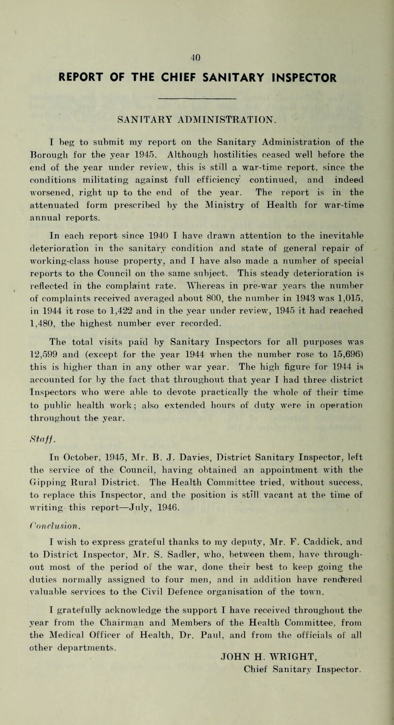 REPORT OF THE CHIEF SANITARY INSPECTOR SANTTAEY ADMINISTEATION. I beg to submit my report on the Sanitary Administration of the Borough for the year 1945. Although hostilities ceased well before the end of the year under review, this is still a war-time report, since the conditions militating against full efficiency continued, and indeed worsened, right up to the end of the year. The report is in the attenuated form prescribed by the Afinistry of Health for war-time annual reports. In each report since 1940 I have drawn attention to the inevitable deterioration in the sanitary condition and state of general repair of working-class house property, and T have also made a number of special reports to the Council on the same subject. This steady deterioration is reflected in the complaint rate. Whereas in pre-war years the number of complaints received averaged about 800, the number in 1943 was 1,015, in 1944 it rose to 1,422 and in the year under review, 1945 it had reached 1,480, the highest number ever recorded. Tbe total visits paid by Sanitary Inspectors for all purposes was 12,599 and (except for the year 1944 when the number rose to 15,696) this is higher than in any other war year. The high figure for 1944 is accounted for by the fact that throughout that year I had three district Inspectors who were able to devote practically the whole of their time to public health work; also extended hours of duty were in operation throughout the year. Staff. In October, 1945, Air. B. .1. Davies, District Sanitary Inspector, left the .service of the Council, having obtained an appointment with the Dipping Rural Di.strict. The Health Committee tried, without success, to replace this Inspector, and the position is still vacant at the time of writing this report—July, 1946. ('onchisinv. 1 wi.sh to express grateful thanks to my deputy, Mr. F. Caddick, and to District Inspector, Mr. S. Sadler, who, between them, have through¬ out mo.st of the period of the war, done their be.st to keep going the duties normally assigned to four men, and in addition have rendered valuable .services to the Civil Defence organisation of the town. 1 gratefully acknowledge the support I have received throughout the ,vear from the Chairman and Members of the Health Committee, from the Aledical Officer of Health, Dr. Paul, and from the officials of all other departments. JOHN H. WRIGHT, Chief Sanitary Inspector.