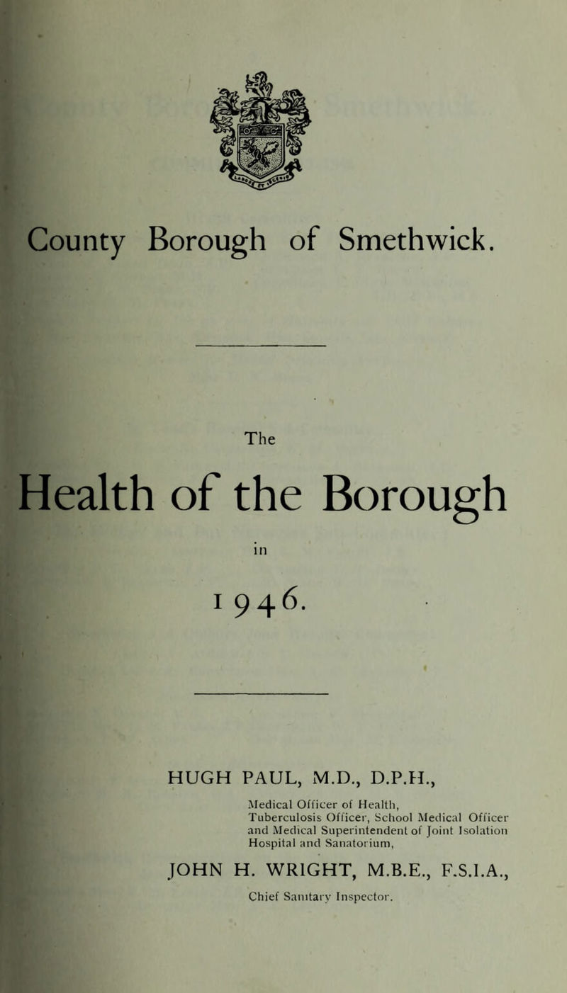 County Borough of Smethwick The Health of the Borough in I 946. HUGH PAUL, M.D., D.P.H., Medical Officer of Health, Tuberculosis Officer, School Medical Officer and Medical Superintendent of Joint Isolation Hospital and Sanatorium, JOHN H. WRIGHT, F.S.l.A., Chief Sanitary Inspector.