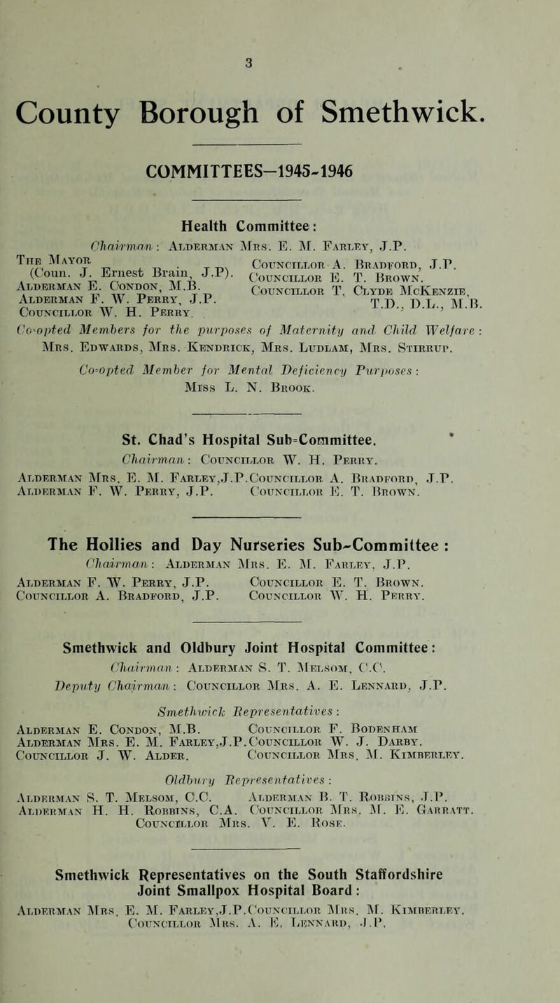 County Borough of Smethwick. COMMITTEES-1945-1946 Councillor A. Councillor E. Councillor T. j.r. Health Committee : Chairman: Alderman AfRS. E. J\f. Farlea’ The ArAA'OR (Conn. J. Ernest Brain, J.P). Alderman E. Condon, M.B. Alderman F. W. Perra*^, J.P. Councillor W. H. Perry Vo'-opted Members for the purposes of Maternity and Child Welfare : ]\rRS. Edwards, Mrs. Kendrick, Mrs. Ludlam, Mrs. Stirrup. Co--opted Member for Mental Deficiency Purposes : Miss L. N. Brook. . J.P. Bradeord, T. Brown. Clyde McKenzie, T.D., D.L., M.B. St. Chad’s Hospital Sub=Committee. * Chairman; Councillor W. H. Perry. Alderman JFrs. E. M. Farley,,T.P.Councillor A. Bradford, .T.P. Alderm.in F. W. Perry, J.P. Councillor ]0. T. Brown. The Hollies and Day Nurseries Sub-Committee : Chairman: Alderman jMrs. E. INF. Farlea’, J.P. Alderman F. W. Perry, J.P. Councillor E. T. Brown. Councillor A. Bradford, J.P. Councillor W. H. Perra'. Smethwick and Oldbury Joint Hospital Committee: Chairman : Alderm.an S. T. iNlELSoM, C.C'. Deputy Chairman: Councillor ]\Frs. A. E. Lennard, .J.P. Smethwick Pepresentatives: Alderman E. Condon, M.B. Councillor F. Bodenham Alderman Mrs. E. M. Farley,J.P.Councillor W. J. Darba'. Councillor J. W. Alder, Councillor Mrs. ]\F. Kimberlea*. Oldbury Pepresentatives : Alderman S. T. Melsom, C.C. Alderjian IF 'J. R.obrins, .T.P. Alderman H. H. Robbins, C.A. Councillor jVFrs. ]\F. E. Garratt. Councillor Mrs. V. E. JFose. Smethwick Representatives on the South Staffordshire Joint Smallpox Hospital Board: ,\lderat.\n i\Frs. E. M. Farlea',J.P.Councillor jNFrs. ^F. Kiaiberlea'. CoiTNciLLOR .Tins. A. 10, Lennard,
