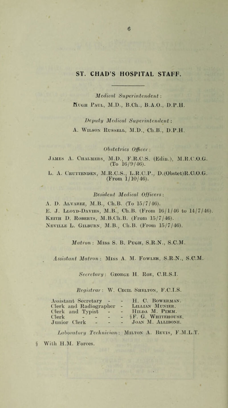 ST. CHAD’S HOSPITAL STAFF. Medical Superintendent: nuGH Paul, M.D., B.Cli., B.A.O., D.P.H. Deputy Medical Superintendent: A. Wilson Bussell, M.D., Ch.B., D.P.H. Obstetrics Officer: .James A. Cualmeks, Al.D., P.B.C'.S. (Ediu.), M.B.C.D.G. (To 16/9/4G). L. A. Ckuxtbnuen, M.R.C.S., L.B.C.P., D.(Obstet)B.(J.O.G. (From 1/10/46). llesident Medical Officers: A. D. ALV.utEZ, M.B., Ch..B. (To 15/7/46). E. .J. Llovu-Davies, M.B., Oli.B. (From 16/1/46 to 14/7/46). Keith D. Hobekts, M.B.Cli.B. (From 15/7/46). Neville L. Gilbukx, M.B., Ch.B. (Fix>m 15/7/46). Matron: Miss S. B. Pugh, S.B.N., S.C.M. Assistant Matron : Miss A. M. Fowler, S.R.N., S.C.M. Secrctecry: George H. Roe, C.R.S.I. Feyistrur: W. Cecil Shelton, F.C.l.S. Assistant Secretary - Clerk and Radiographer Clerk and Typist Clerk ... Junior Clerk Laboratory Technician : H. C. Bowerman. Lu.lian jMunier. Hilda M. Pimm. §F. G. Whitehouse. Jo.\N M. Allibone. Milton A. Bevis, F.M.L.T § AVith 11.M. Forces.