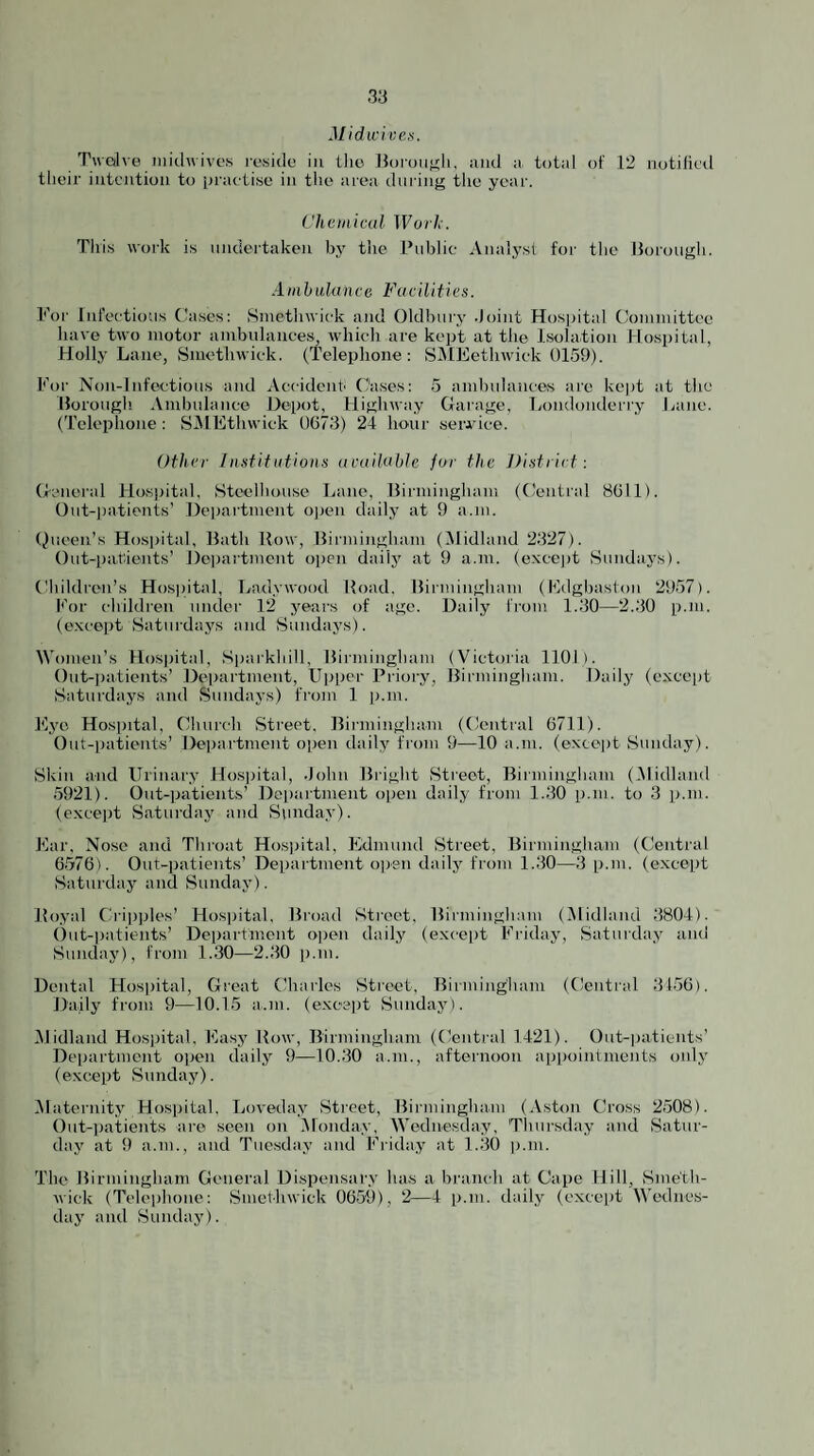 Midwi ves. Twc/lve )iiitl\\ ives resido in the Horou^li. and a total of .12 notilital their intention to practise in the aiea din ing the year. Chemical Work. Tiri.s work is undertaken by tlie Public Analyst for the Itorough. A mil Lila nee Fa e Hit i e s. -For Infectious dases: Smethwick and Oldbury -Joint Hosjjital Oomniittce have two motor ambulances, which are kept at the Isolation Hospital, Holly Lane, Smethwick. (Telephone: SiMEethwick 0159). For Non-Infc'ctious and Accident Cases: 5 ambulances arc kejit at the llorough Ambulance Depot, Highway Oarage, Londonderry Lane. (Telephone : SlMEthwick 0673) 24 hour seiwice. Other Inutitutions available fur the Didriet: Oeneral Hosjiital, Steelhouse Lane, Hirniingham (Central 8611). Out-])ationts’ Deijartment o))en daily at 9 a.m. (Queen’s Hospital, Hath How, llirminghani (Midland 2327). Out-patients’ l)e|)artment oiien daily at 9 a.m. (exccjit Sundays). (4iildren’s Hos|)ital, Ladywood Hoad. Hirniingham (Filgltasfon 2957). h’or children untler 12 years of ago. Daily IVom 1.30—2..30 p.m. (e.\coi)t Saturdays and Sundays). Women’s Hospital, Sparkliill, Hirniingham (Victoria 1101). Out-jiatients’ Deiiartment, Upper Priory, Hirniingham. Daily (except Saturdays and Sundays) from 1 ii.m. Eye Hosjutal, Church Street, Hirniingham (Central 6711). Out-|)atients’ Deiiartment open daily from 9—10 a.m. (except vSunday). Skin and Urinary Hospital, .lohn Hriglit Street, Hirmingham ((Midland 5921). Out-patients’ Department open daily from 1.30 p.m. to 3 p.m. (except Saturday and Sunday). Ear, Nose and Throat Hosiiital, Edmund Street, Hirniingham (Central 6576). Out-patients’ Department open dailj' from 1.30—3 p.m. (except Saturday and Sunday). Hoyal Cripiiles’ Hospital, Hroad Street, Hirniingham (.Midland 3804). Out-patients’ Department ojitui daily (except Friday, Saturday and Sunday), from 1.30—2.30 p.m. Dental Hospital, Great Charles Street, Hirmingbam (Central 3456). Daily from 9—10.15 a.m. (except Sunday). .Midland Hosjiital, Easj' How, Hirniingham (Central 1421). Out-patients’ Department open daily 9—10.30 a.m., afteiaioon appointments only (except Sunday). .Maternity Hospital. Loveday Street, Hirmingham (.Vstoii Cross 2e508). Out-patients are seen on Monday, Wednesday, 'Thursday and Satur- daj' at 9 a.m., and Tuesday and Friday at 1.30 ii.ni. The Hirmingham General Dispensary has a branch at Cape Hill, Snie'tli- ■wick (Telephone: Smethwick 0659), 2—4 p.m. daily (except Wediies- daj and Sunday).