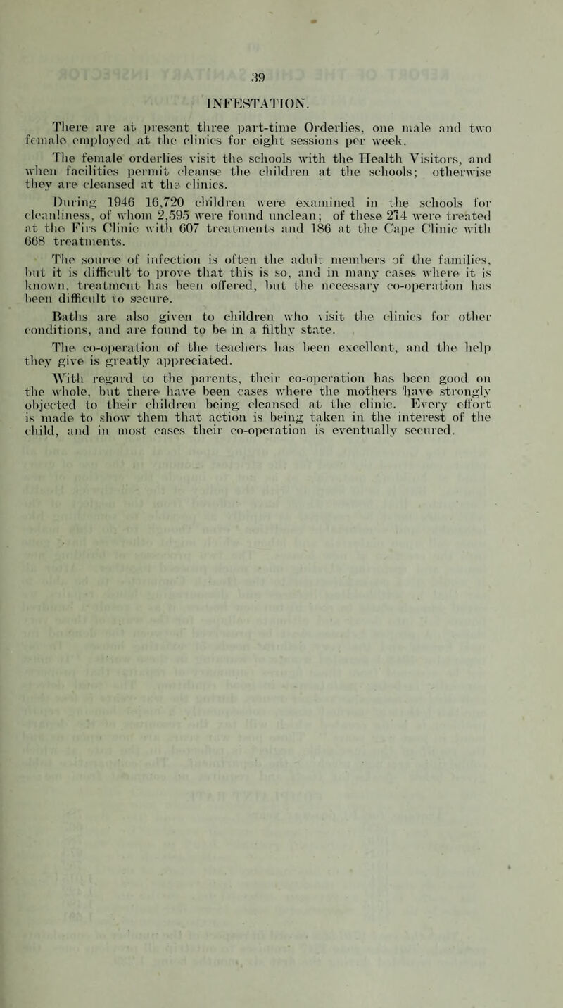 INFESTAIIOX. There are at jjresent three p<art-tinie Orderlies, one male and two f(male employed at the elinies for eight sessions per week. The female orderlies visit the schools with the Health Visitoi's, and when facilities i)ermit clean.se the children at the scliools; otherwise they are clerinsed at the clinics. Dui'ing 1946 16,720 children were examined in the schools for cleanliness, of whom 2,59.5 were found unclean; of these 2T4 were treated at the Firs (3inic with 607 treatments and 186 at the Cajte ('linic with 668 ti-eatments. The source of infection is often the adtdt members of the families, hut it is difficult to prove that this is so, and in many cases where it is known, treatment has been offered, hut the necessary co-ojrei'ation has been difficult io secure. Baths are also given to children who risit the clinics for other conditions, and ai-e found to be in a filthy state. The co-oi)eration of the teachers has been excellent, and the help they give is greatly a))preciated. With regard to the parents, their co-operation has been good on the whole, but there have been cases where the mothers have .strongly objected to their children being cleansed at the clinic. Fvei’y effort is made to show them that action is being taken in the interest of the child, and in most cases their co-operation is eventually secured.