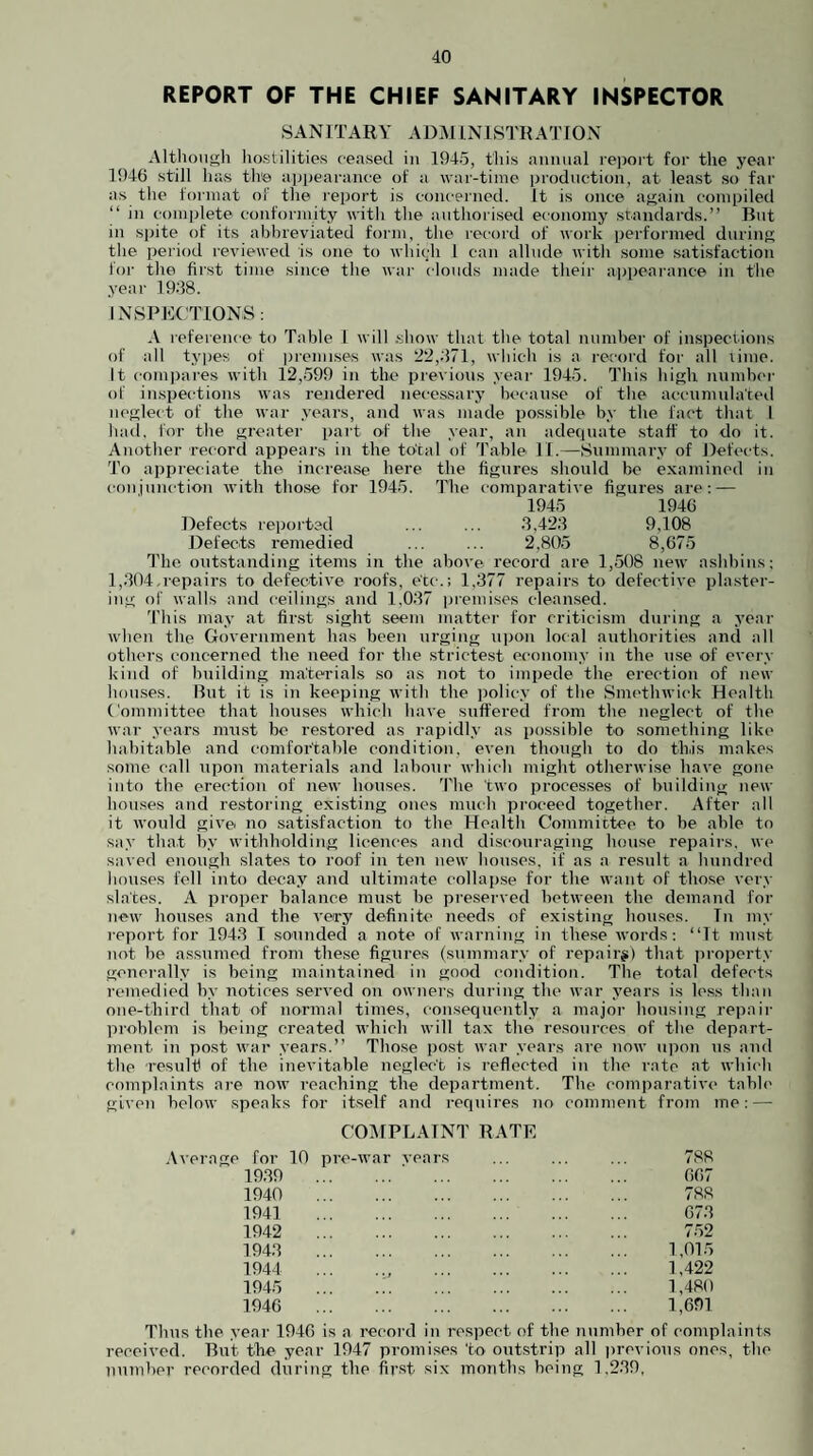 REPORT OF THE CHIEF SANITARY INSPECTOR coil junction with those for 1945. Defects reported Defects remedied SANITARY ADAIINISTRATJON Although hostilities ceased in 1945, this annual rejiort for the year 1946 still has the apjiearance of a war-time production, at least so far as the format of the report is concerned. It is once attain compiled “ in complete conformity inth the authorised economy standards.” But in spite of its abhreviated form, the record of work performed dnrinp; the period reviewed is one to which 1 can allude with some satisfaction for the first time since the war clouds made their appeai-ance in the year 19;18. I NSPEC'TIONS: A reference to Table I will show that the total number of inspections of all types of premises was 22,.'571, which is a record for all lime. It compares with 12,599 in the previous year 1945. This hi<>;h nninbci- of inspections was rendered necessary because of the accumulated neglect of the war years, and was made possible by the fact that I Inul. for the greater part o.f the year, an adetjuate staff to do it. Another record appears in the total of 'I’ahle. 11.—Snnimary of Defects. To appreciate the increase here the figures should be examined in The comparative figures are ; — 1945 1946 .3,42.4 9,108 2,805 8,675 1'ho outstanding items in the above record are 1,.508 new ashbins; 1,.304,repairs to defective roofs, etc.; 1,377 repairs to defective plaster¬ ing of walls and ceilings and 1,037 premises cleansed. 'I’his may at first sight seem matter for criticism during a year when the Government has been urging u|)on local authorities and all others concerned the need for the strictest economy in the use of every kind of building materials so as not to impede the erection of new houses. But it is in keeping with the policy of the Smc'thwick Health Committee that houses which have suffered from the neglect of the war years must bo restored as rapidly as possible to something like habitable and comfortable condition, even though to do this makes some call upon materials and labour which might otherwise have gone into the erection of new houses. 'I'he two processes of building new houses and restoring existing ones much proceed together. After all it Avould give no satisfaction to the Health Committee to be able to say that by withholding licences and discouraging house repairs, we saved enough slates to roof in ten new houses, if as a result a hundred houses fell into decay and ultimate collap.se for the want of those very slates. A proper balance must be pre.served between the demand for new houses and the very definite needs of existing houses. Tn my report for 1943 T sounded a note of warning in these words: ‘Tt juust not be assumed from these figures (summary of repaii>) that iiroperty generally is being maintained in good condition. The total defects remedied by notices served on owners during the war years is less than one-third that of normal times, consequently a major housing repair created which will tax the re.sources of the depart- years.” Those post war years are now upon ns and inevitable neglect is reflected in the rate at which complaints are now reaching the department. The comparative table given below speaks for itself and requires no comment from me: — problem is being ment in post wai the resulfi of the COAIPLAINT R .Average for 10 pi’C-war vears 19.39 1940 1941 1942 194.3 1944 1945 1946 TE 788 667 788 673 7.52 1,015 1,422 1,480 1,691 Thus the year 1946 is a record in respect of the number of complaints received. But the year 1947 promises to outstrip all previous ones, the number recorded during the first six months being 1,239,