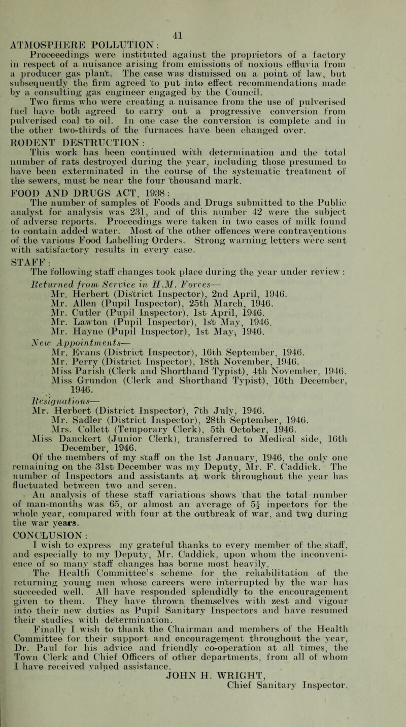 A'l\MO,SiMlEKJO POJ.HJTION ; Proi-eeedings vvero instituted against the proprietors of a factory in I'espeet of a nuisance arising from emissions of noxious effluvia from a |)roduccr gas plant. Tlio ca.se was dismis.sed on a point of law, hut sul)seciuentl,v the firm agreed to put into effect recommendations made by a I'onsulting gas engineer engaged by the t’ouncil. Two firms wlio were cr(>ating a. nuisanee from tlie use of pulverised fuel have both agreed to carry out a progressive conversion from pul\erised coal to oil. In one case the conversion is eoinplete and in the other two-thirds of the furnaces have been changed over. ROI)E]S”r DESTRUCTION: This work has been continued with determination and the total number of rats destroyed during the year, including those presumed to have been exterminated in the course of the systematic treatment of the sewers, must be near the tour thousand mark. EOOD AND DRUGS ACT, 1938: The number of samples of Foods and Drugs submitted to the Public analyst for analysis was 231, and of this number 42 were the subject of adverse reports. Proceedings were taken in two cases of milk found to contain added water. iMost of the other offences were contraventions of the various Fo'od Labelling Orders. Strong warning letters were seiit with satisfactor.v results in every case. STAFF: The following staff changes took [)lace during the year under reviea': llctiirncd front Service in II.M. Forre.'i— .Ah'. Herbert (District Inspector), 2nd April, 194G. .Mr. Allen (Pupil Inspector). 2.5th Alarch, 194G. Mr. Cutler (Pupil In.spector), 1st April, 1940. •Mr. Lawton (Pupil Inspe(tor), 1st Ma.v, 1940. .Mr. Hayne (Pupil Inspector), 1st May, 1940. .V(.'((• Appoin tin cuts— .Mr. E vans (District Inspector), 10th September, 1940. .Mr. f’erry (District Inspector), 18th November, 1940. .M iss Parish (Clerk and Shorthand Typist), 4th November, 1940. iMiss Grundon (Clerk and Shorthand Tvpist), 10th Deceinbei', 1940. ItC.'iiijniitionx— .Mr. Herbert (District Inspector), 7th July, 1940. Air. Sadler (District Inspector), 28th September, 1940. Airs. Collett (Temporary Clerk), 5th October, 1940. Ali.ss Danckert (Junior Clerk), transferred to Aledical side, 10th December, 1946. Of the members of my staff on the 1st Januar.v, 1940, the onl.v one remaining on the 31st December was m.v Deputy, Air. F. Caddick. 4’he nundx'r of Inspectors and assistants at work throughout the vear has fluctuated betAveen two and seven. .4n anal.vsis of these staff variations shows that the total juimber of man-months was 65, or almost an average of 54 inpectors for th(> whole year, compared with four at the outbreak of war. and twg during the war years. C0N( LUS10N : 1 wish to expre.ss my grateful thanks to every niemlx'r of the staff, and esper-ially to my Deput.v, Air. Caddick, upon whom the inconveni¬ ence of so many staff changes has borne most heavil.y. The Health Committee’s scheme for the rehabilitation of the returning voung men Avhose careers were interruiited b.v the war has succeeded well. .411 have responded splendidly to the encouragement given to them. They have throAvn themselves with ze.st and vigour into their new duties as Pupil Sanitar.y Inspectors and have resumed their studies vvith determination. Finally I wi.sh to thank the Chairman and members of the Health Committee for their support and encouragement throughout the year. Dr. Paid for his advice and friendl.v co-operation at all times, the Town Clerk and Chief Officers of other departments, from all of whom I have received valued assi.stance. JOHN H. 4VRIGHT, Chief Sanitary Inspector.