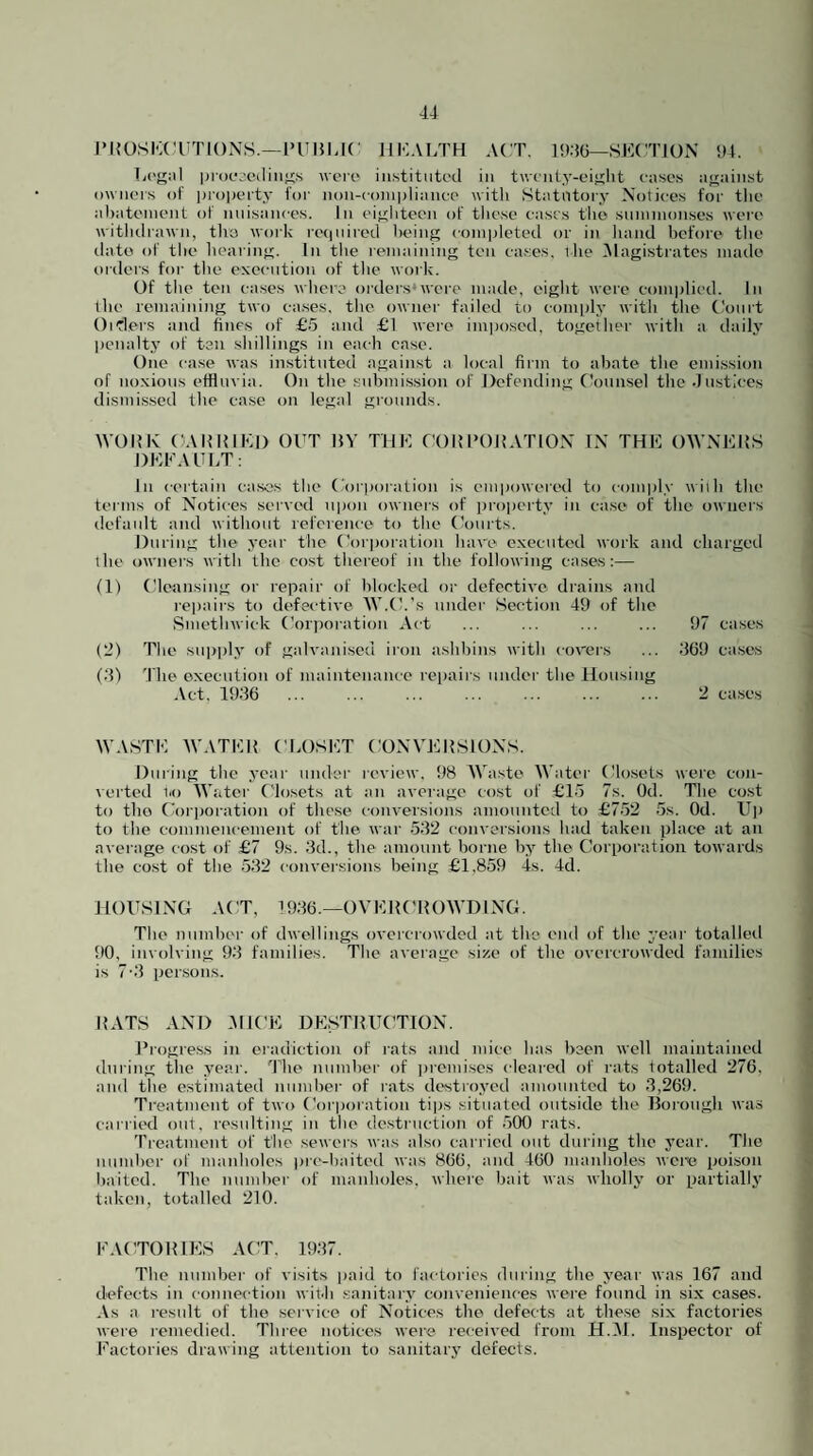 •14 J’KOSICCl TIONS.—IH'MI.K HKALTH ACT. 19:5(5—SE(TJON 94. Li'gal procc'C'diiifi'S wcio iii.stitiitt'cl in t\vt'nty-ei>>;lit cases a<!;ainst ownei's of pi-opcrty for non-compliance with Statiltoiy Notices for tlie abatement of nuisances. In eighteen of tliese cases the summonses were witlulrawn, tire work re(|uirod being completed or in liand before the ilatei of the bearing. In the remaining ten cases, ibe .Magistrates made orders for the exec-ution of tlie work. Of the ten ca.ses where orders*were made, eight were complied. In llie remaining two ca.ses. the owner failed to comply with the tiourt Oitlei's and fines of £.5 and £1 weie imposed, together with a daily penalty of ten shillings in each case. One ca.se was instituted against a local firm to abate tlie emission of noxious effluvia. On the submis.sion of Defending Ckninsel tlie .lustices dismissed tlie case on legal grounds. WOIIK CAIIUIKD OUT 15V THE CORPOI{ATION IN THE OWNERS DEFAULT: In certain cases the Corporation is empowered to com|)ly wiili the terms of Notices served upon owners of jiroiierty in case of the owners default and without reference to the Courts. During the year the Corporation hare executed work and charged the owners with the cost thereof in the following cases:— (1) Cleansing or repair of blocked or defective drains and repairs to defective W.tk’s under Section 49 of the Smethwick (’or])oration Act The supply of galvanised iron ashbins with covers (‘■i) The execution of maintenance reiiairs under the Housing Act. 19:56 . 97 cases :569 cases 2 causes WASTE WATKR CLOSET CONV'ERSIONS. During the year under review, 98 AVaste AVater (Uo.sets were con¬ certed iio AA’ater ('losets at an average cost of £15 7s. Od. The cost to tho (lii'iioration of these conversions amounted to £7-52 5s. Od. Up to the commencement of the war .532 conversions had taken place at an average cost of £7 9s. :5d., the amount borne by the Corporation towards the cost of the .5.32 conver.sions being £1,859 is. 4d. HOUSING ACT, i9:56.—OVERCROAVDING. The number of dwellings overcrowded at the end of the year totalled 90, involving 93 families. The average si/.e of the overcrowded families is 7'3 persons. RATS AND -AIICE DE.STRUCTION. Progre.ss in eradiction of rats and mice has been well maintained during the year. The number of iiremises cleared of rats totalled 276, and the estimated number of rats destroyed amounted to 3,269. Treatment of two Corporation tips situated outside the lloroiigh was carried out, resulting in the destruction of .500 rats. Treatment of the sewers was also carricil out during the year. The number of inanholes pre-baited was 866, and 460 manholes were poi.son baited. The number of manholes, where bait was wholly or partially taken, totalled 210. FACTORIES ACT. 1937. The number of visits paid to factories during the year was 167 and defects in connection wii.h .sanitary conveniences were found in six cases. As a result of the service of Notices the defects at these six factories were remedied. Three notices were received from H.Al. Inspector of Factories drawing attention to sanitary defects.