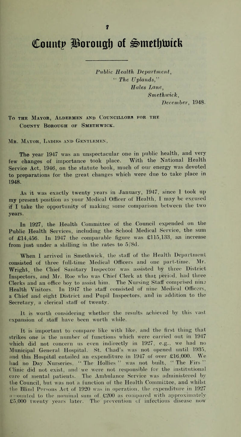 Count? fBorougl) of s>metl)toitk Public Health Department, “ The Uplands Hides Lane, Smethwick, December, 1948. To the Mayor, Aldermen and Councillors for the County Borough of Smethwick. Mr. Mayor, Ladies and Gentlemen, The year 1947 was an unspectacular one in public health, and very few changes of importance took place. With the National Health Service Act. 1946, on the statute book, much of our energy was devoted to preparations for the great changes which were due to take place in 1948. As it was exactly twenty years in January, 1947, since 1 took up my present position as your Medical Officer of Health. I may be excused if I take the opportunity of making some comparison between the two years. In 1927, the Health Committee of the Council expended on the Public Health Services, including the School Medical Service, the sum of £14,456. In 1947 the comparable figure was £115,133, an increase from just under a shilling in the rates to 5/8d. When 1 arrived in Smethwick, the staff of the Health Department consisted of three full-time Medical Officers and one part-time. Mr. Wright, the Chief Sanitary Inspector was assisted by three District Inspectors, and Mr. Roe who was Chief Clerk at that period, had three Clerks and an office boy to assist him. The Nursing Staff comprised nine Health Visitors. In 1947 the staff consisted of nine Medical Officers, a Chief and eight District and Pupil Inspectors, and in addition to the Secretary, a clerical staff of twenty. It is worth considering whether the results achieved by this vast expansion of staff have been worth while. It is important to compare like with like, and the first tiling that strikes one is the number of functions which were carried out in 1947 which did not concern us even indirectly in 1927. e.g., we had no Municipal General Hospital. St. Chad’s was not opened until 1935, and this Hospital entailed an expenditure in 1947 of over £16.000. Me bad no Day Nurseries. “The Hollies” was not built, “The Firs” Clinic did not exist, and we were not responsible for the institutional care of mental patients. The Ambulance Service was administered by the Council, but was not a function of the Health Committee, and whilst the Blind Persons Act of 1920 was in operation, the expenditure in 1927 amounted to tin' nominal sum of £200 as compared with approximately £5.000 twenty years later. The prevention of infectious disease now