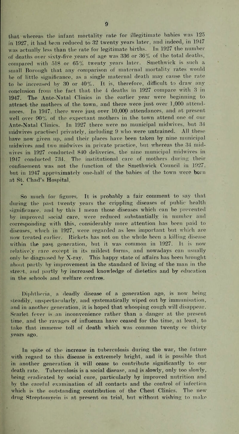 that whereas the infant mortality rate for illegitimate babies was 125 in 1927. it had been reduced to 32 twenty years later, and indeed, in 1947 was actually less than the rate for legitimate births. In 1927 the number of deaths over sixty-five years of age was 336 or 36% of the total deaths, compared with 518 or 65% twenty years later. Smethwick is such a small Borough that any comparison of maternal mortality rates would he of little significance, as a single maternal death may cause the rate to be increased by 30 or 40%. It is, therefore, difficult to draw any conclusion from the fact that the 4 deaths in 1927 compare with 3 in 1947. The Ante-Natal Clinics in the earlier year were beginning to attract the mothers of the town, and there were just over 1,000 attend¬ ances. In 1947. there were just over 10,000 attendances, and at present well over 90?f, of the expectant mothers in the town attend one of our Ante-Natal Clinics. In 1927 there were no municipal midwives, but 34 midwives practised privately, including 9 who were untrained. All these have now given up, and their places have been taken by nine municipal midwives and two midwives in private practice, but whereas the 34 mid¬ wives in 1927 conducted 840 deliveries, the nine municipal midwives in 1947 conducted 734. The institutional care of mothers during their confinement was not the function of the Smethwick Council in 1927, but in 1947 approximately one-half of the babies of the town were born at St. Chad’s Hospital. • So much for figures. It is probably a fair comment to say that during the past twenty years the crippling diseases of public health significance, and by this 1 mean those diseases which can be prevented by improved social care, were reduced substantially in number and corresponding with this, considerably more attention has been paid to diseases, which in 1927, were regarded as less important but which are now treated earlier. Bickets has not on the whole been a killing disease within the past generation, but it was common in 1927. It is now relatively rare except in its mildest forms, and nowadays can usually only be diagnosed by X-ray. This happy state of affairs has been brought about partly by improvement in the standard of living of the man in the street, and partly by increased knowledge of dietetics and by education in the schools and welfare centres. Diphtheria, a deadly disease of a generation ago, is now being steadily, unspectacularly, and systematically wiped out by immunisation, and in another generation, it is hoped that whooping cough will disappear. Scarlet fever is an inconvenience rather than a danger at the present time, and the ravages of influenza have ceased for the time, at. least, to take that immense toll of death which was common twenty or thirty years ago. In spite of the increase in tuberculosis during the war, the future with regard to this disease is extremely bright, and it is possible that in another generation it will cease to contribute significantly to our death rate. Tuberculosis is a social disease, and is slowly, only too slowly, being eradicated by social cure, particularly by improved nutrition and by the careful examination of all contacts and the control of infection which is the outstanding contribution of the Chest Clinics. The new drug Streptomycin is at present on trial, but without wishing to make