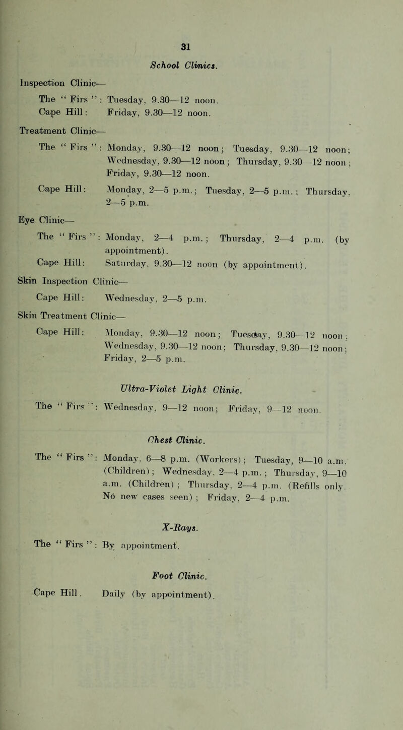 School Clinics. Inspection Clinic-— The “ Firs ” : Tuesday. 9.30—12 noon. Oa.pe Hill: Friday, 9.30—12 noon. Treatment Clinic— The “Firs”: Monday, 9.30—12 noon; Tuesday, 9.30—12 noon; Wednesday, 9.30—12 noon; Thursday, 9.30—12 noon ; Friday, 9.30—12 noon. Cape Hill: Monday, 2—5 p.m.; Tuesday, 2—5 p.m.; Thursday. 2—5 p.m. Eye Clinic— The “ Firs ” : Monday, 2—4 p.m.; Thursday, 2—4 p.m. (by appointment). Cape Hill: Saturday, 9.30—12 noon (by appointment). Skin Inspection Clinic— Cape Hill: Wednesday, 2—5 p.m. Skin Treatment Clinic— Cape Hill: Monday, 9.30—12 noon; Tuesday, 9.30—12 noon. Wednesday, 9.30—12 noon; Thursday, 9.30—12 noon; Friday, 2—5 p.m. Ultra-Violet Light Clinic. The “Firs: Wednesday, 9—12 noon; Friday, 9—12 noon. Chest Clinic. The “ Firs ”: Monday. 6—8 p.m. (Workers); Tuesday, 9—10 a.m. (Children); Wednesday. 2—4 p.m. ; Thursday, 9—10 a m. (Children) ; Thursday. 2—4 p.m. (Refills only. No new cases seen) ; Friday, 2—4 p.m. X-Rays. The “ Firs ” : By appointment. Foot Clinic.